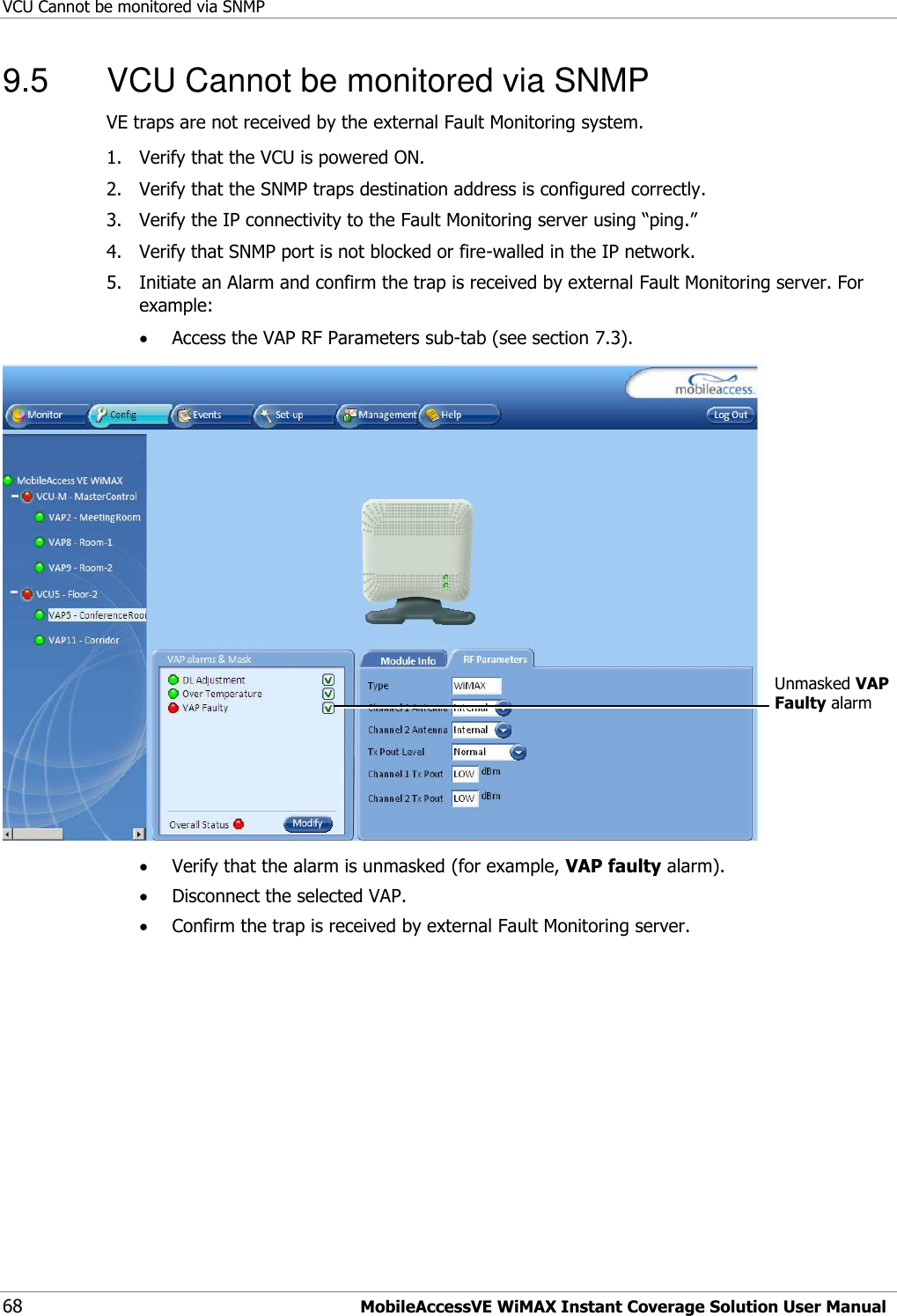 VCU Cannot be monitored via SNMP 68 MobileAccessVE WiMAX Instant Coverage Solution User Manual 9.5  VCU Cannot be monitored via SNMP VE traps are not received by the external Fault Monitoring system. 1.  Verify that the VCU is powered ON. 2.  Verify that the SNMP traps destination address is configured correctly. 3.  Verify the IP connectivity to the Fault Monitoring server using “ping.” 4.  Verify that SNMP port is not blocked or fire-walled in the IP network.  5.  Initiate an Alarm and confirm the trap is received by external Fault Monitoring server. For example:  Access the VAP RF Parameters sub-tab (see section 7.3).   Verify that the alarm is unmasked (for example, VAP faulty alarm).  Disconnect the selected VAP.  Confirm the trap is received by external Fault Monitoring server.Unmasked VAP Faulty alarm  
