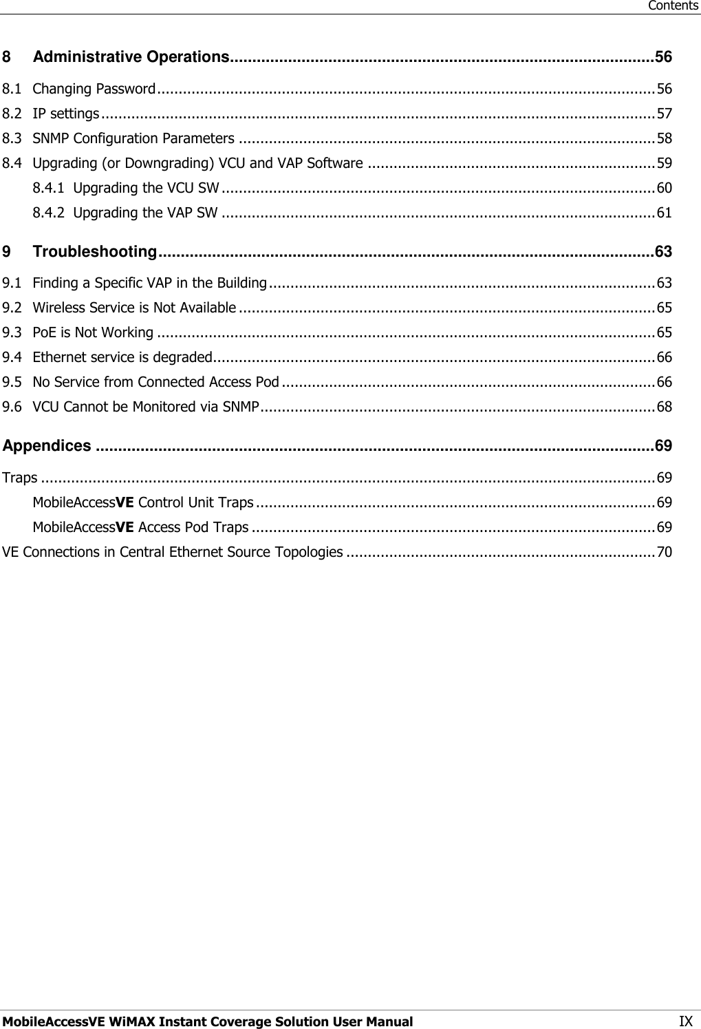 Contents MobileAccessVE WiMAX Instant Coverage Solution User Manual IX 8 Administrative Operations............................................................................................... 56 8.1 Changing Password .................................................................................................................... 56 8.2 IP settings ................................................................................................................................. 57 8.3 SNMP Configuration Parameters ................................................................................................. 58 8.4 Upgrading (or Downgrading) VCU and VAP Software ................................................................... 59 8.4.1 Upgrading the VCU SW ..................................................................................................... 60 8.4.2 Upgrading the VAP SW ..................................................................................................... 61 9 Troubleshooting ............................................................................................................... 63 9.1 Finding a Specific VAP in the Building .......................................................................................... 63 9.2 Wireless Service is Not Available ................................................................................................. 65 9.3 PoE is Not Working .................................................................................................................... 65 9.4 Ethernet service is degraded....................................................................................................... 66 9.5 No Service from Connected Access Pod ....................................................................................... 66 9.6 VCU Cannot be Monitored via SNMP ............................................................................................ 68 Appendices ............................................................................................................................. 69 Traps ............................................................................................................................................... 69 MobileAccessVE Control Unit Traps ............................................................................................. 69 MobileAccessVE Access Pod Traps .............................................................................................. 69 VE Connections in Central Ethernet Source Topologies ........................................................................ 70 