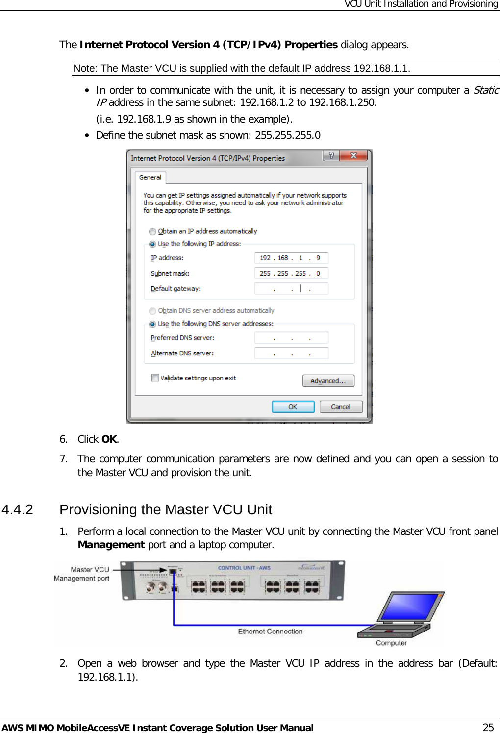 VCU Unit Installation and Provisioning AWS MIMO MobileAccessVE Instant Coverage Solution User Manual  25 The Internet Protocol Version 4 (TCP/IPv4) Properties dialog appears. Note: The Master VCU is supplied with the default IP address 192.168.1.1. • In order to communicate with the unit, it is necessary to assign your computer a Static IP address in the same subnet: 192.168.1.2 to 192.168.1.250.  (i.e. 192.168.1.9 as shown in the example). • Define the subnet mask as shown: 255.255.255.0  6.  Click OK.  7.  The computer communication parameters are now defined and you can open a session to the Master VCU and provision the unit. 4.4.2  Provisioning the Master VCU Unit 1.  Perform a local connection to the Master VCU unit by connecting the Master VCU front panel Management port and a laptop computer.  2.  Open a web browser and type the Master VCU IP address in the address bar (Default: 192.168.1.1). 