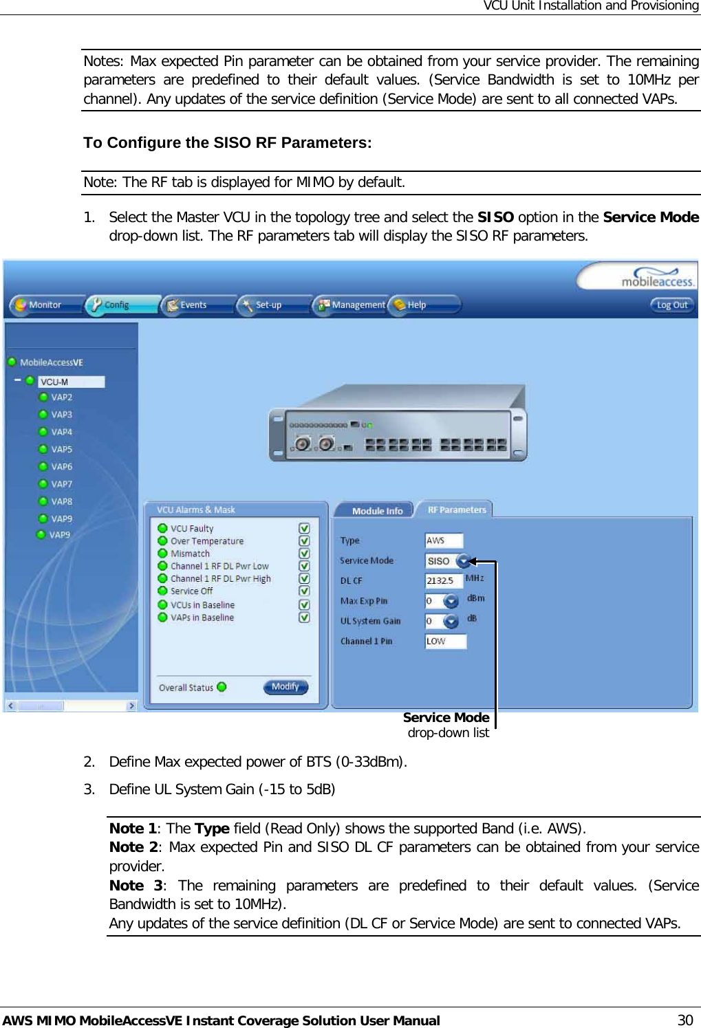 VCU Unit Installation and Provisioning AWS MIMO MobileAccessVE Instant Coverage Solution User Manual  30 Notes: Max expected Pin parameter can be obtained from your service provider. The remaining parameters are predefined to their default values. (Service Bandwidth is set to 10MHz per channel). Any updates of the service definition (Service Mode) are sent to all connected VAPs. To Configure the SISO RF Parameters: Note: The RF tab is displayed for MIMO by default. 1.  Select the Master VCU in the topology tree and select the SISO option in the Service Mode drop-down list. The RF parameters tab will display the SISO RF parameters.   2.  Define Max expected power of BTS (0-33dBm). 3.  Define UL System Gain (-15 to 5dB) Note 1: The Type field (Read Only) shows the supported Band (i.e. AWS). Note 2: Max expected Pin and SISO DL CF parameters can be obtained from your service provider. Note 3:  The remaining parameters are predefined to their default values. (Service Bandwidth is set to 10MHz). Any updates of the service definition (DL CF or Service Mode) are sent to connected VAPs. Service Mode drop-down list 