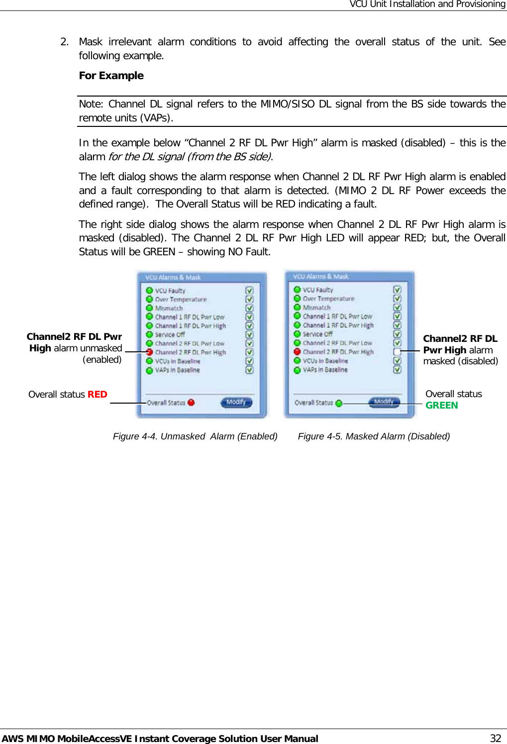 VCU Unit Installation and Provisioning AWS MIMO MobileAccessVE Instant Coverage Solution User Manual  32 2.  Mask irrelevant alarm conditions to avoid affecting the overall status of the unit. See following example. For Example Note: Channel DL signal refers to the MIMO/SISO DL signal from the BS side towards the remote units (VAPs). In the example below “Channel 2 RF DL Pwr High” alarm is masked (disabled) – this is the alarm for the DL signal (from the BS side). The left dialog shows the alarm response when Channel 2 DL RF Pwr High alarm is enabled and a fault corresponding to that alarm is detected. (MIMO 2 DL RF Power exceeds the defined range).  The Overall Status will be RED indicating a fault. The right side dialog shows the alarm response when Channel 2 DL RF Pwr High alarm is masked (disabled). The Channel 2 DL RF Pwr High LED will appear RED; but, the Overall Status will be GREEN – showing NO Fault.                                          Figure  4-4. Unmasked  Alarm (Enabled)    Figure  4-5. Masked Alarm (Disabled) Channel2 RF DL Pwr High alarm masked (disabled) Channel2 RF DL Pwr High alarm unmasked (enabled)  Overall status RED Overall status GREEN  