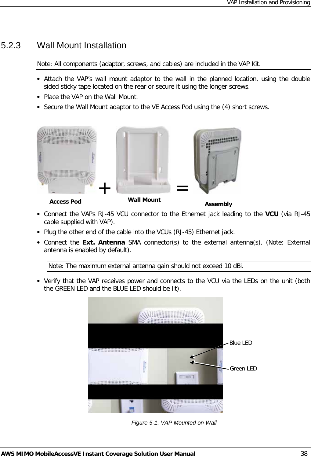 VAP Installation and Provisioning AWS MIMO MobileAccessVE Instant Coverage Solution User Manual  38  5.2.3  Wall Mount Installation Note: All components (adaptor, screws, and cables) are included in the VAP Kit. • Attach the VAP’s wall mount adaptor to the wall in the planned location, using the double sided sticky tape located on the rear or secure it using the longer screws.  • Place the VAP on the Wall Mount.  • Secure the Wall Mount adaptor to the VE Access Pod using the (4) short screws.   +    =    • Connect the VAPs RJ-45 VCU connector to the Ethernet jack leading to the VCU (via RJ-45 cable supplied with VAP). • Plug the other end of the cable into the VCUs (RJ-45) Ethernet jack. • Connect the Ext. Antenna SMA connector(s) to the external antenna(s). (Note: External antenna is enabled by default). Note: The maximum external antenna gain should not exceed 10 dBi. • Verify that the VAP receives power and connects to the VCU via the LEDs on the unit (both the GREEN LED and the BLUE LED should be lit).  Figure  5-1. VAP Mounted on Wall Access Pod Wall Mount  Assembly Blue LED Green LED 
