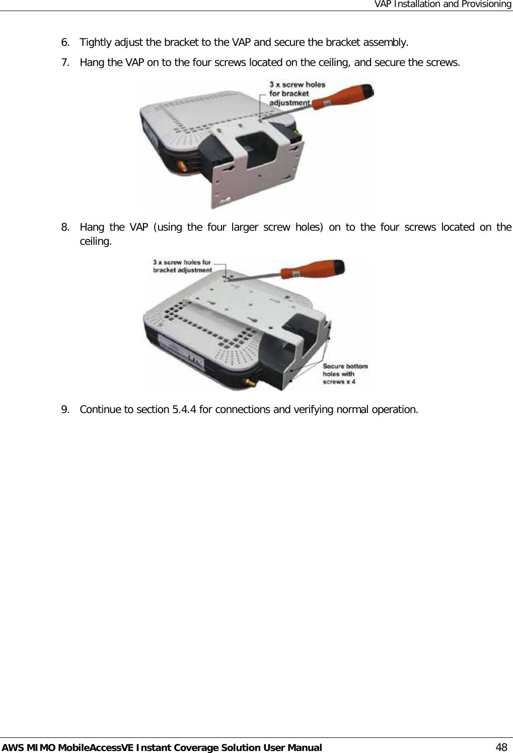 VAP Installation and Provisioning AWS MIMO MobileAccessVE Instant Coverage Solution User Manual  48 6.  Tightly adjust the bracket to the VAP and secure the bracket assembly. 7.  Hang the VAP on to the four screws located on the ceiling, and secure the screws.  8.  Hang the VAP (using the four larger screw holes) on to the four screws located on the ceiling.  9.  Continue to section  5.4.4 for connections and verifying normal operation. 
