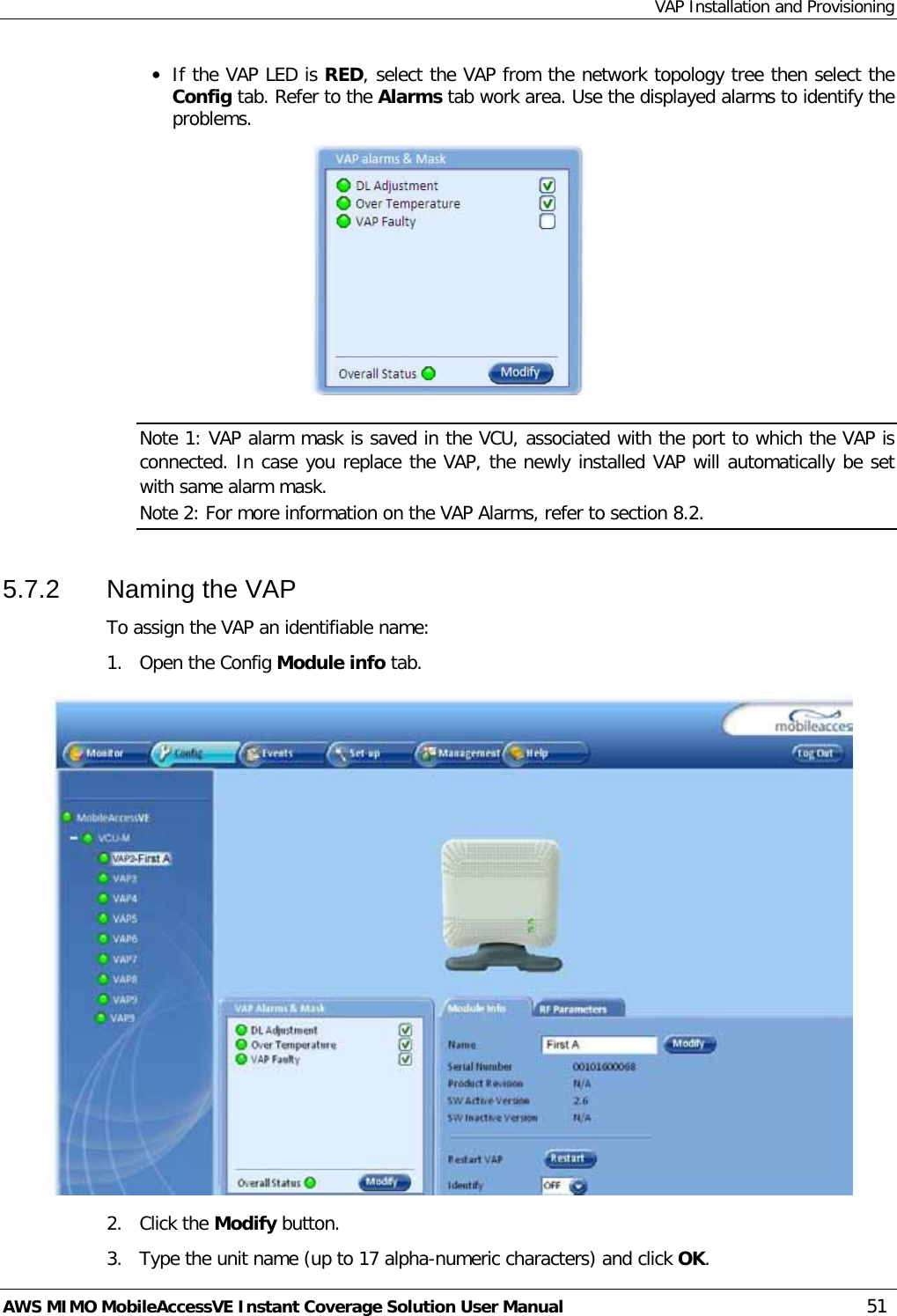 VAP Installation and Provisioning AWS MIMO MobileAccessVE Instant Coverage Solution User Manual  51 • If the VAP LED is RED, select the VAP from the network topology tree then select the Config tab. Refer to the Alarms tab work area. Use the displayed alarms to identify the problems.   Note 1: VAP alarm mask is saved in the VCU, associated with the port to which the VAP is connected. In case you replace the VAP, the newly installed VAP will automatically be set with same alarm mask. Note 2: For more information on the VAP Alarms, refer to section  8.2. 5.7.2  Naming the VAP To assign the VAP an identifiable name: 1.  Open the Config Module info tab.    2.   Click the Modify button. 3.   Type the unit name (up to 17 alpha-numeric characters) and click OK. 