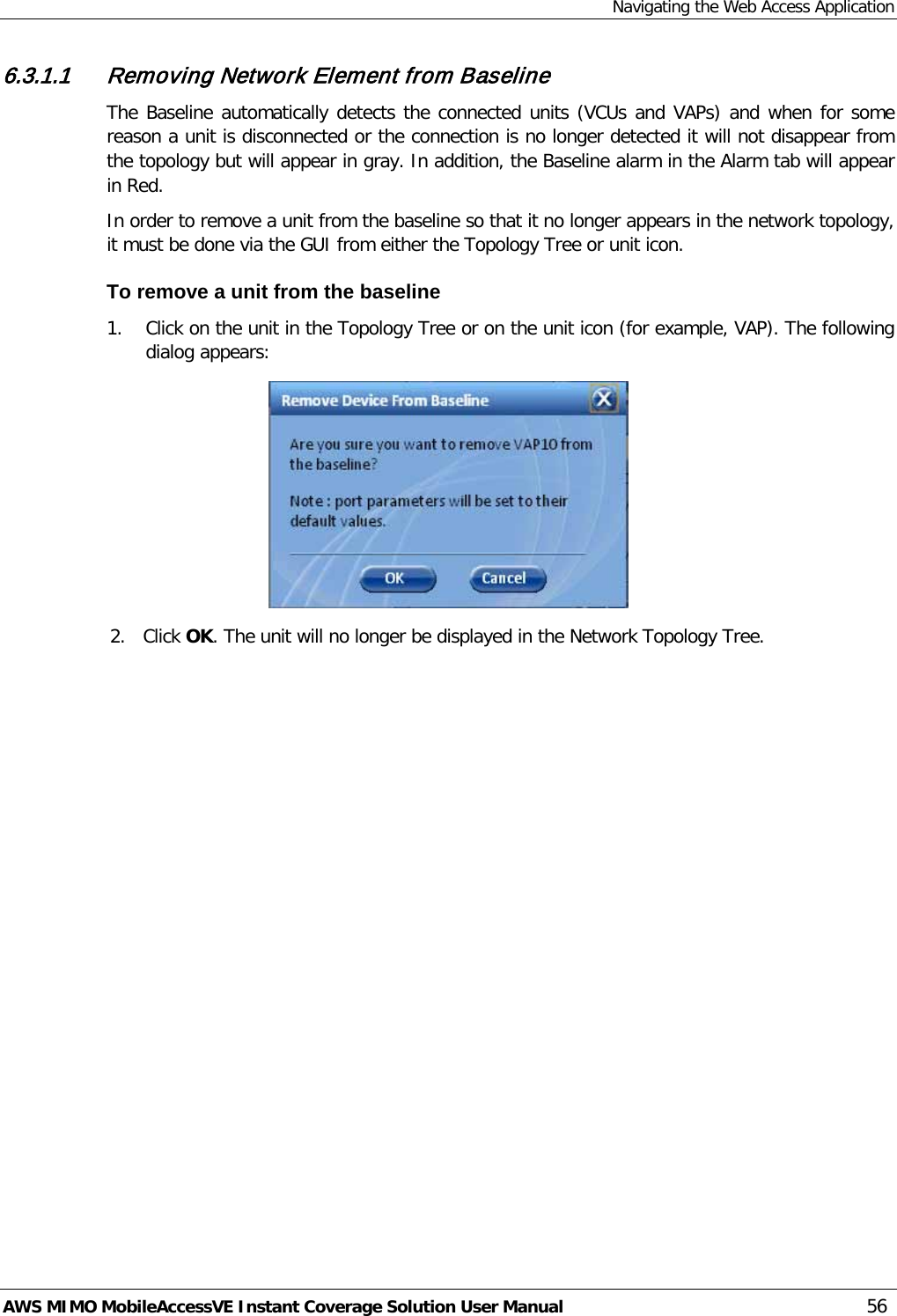 Navigating the Web Access Application AWS MIMO MobileAccessVE Instant Coverage Solution User Manual  56 6.3.1.1 Removing Network Element from Baseline The Baseline automatically detects the connected units (VCUs and VAPs) and when for some reason a unit is disconnected or the connection is no longer detected it will not disappear from the topology but will appear in gray. In addition, the Baseline alarm in the Alarm tab will appear in Red. In order to remove a unit from the baseline so that it no longer appears in the network topology, it must be done via the GUI from either the Topology Tree or unit icon. To remove a unit from the baseline 1. Click on the unit in the Topology Tree or on the unit icon (for example, VAP). The following dialog appears:  2. Click OK. The unit will no longer be displayed in the Network Topology Tree. 