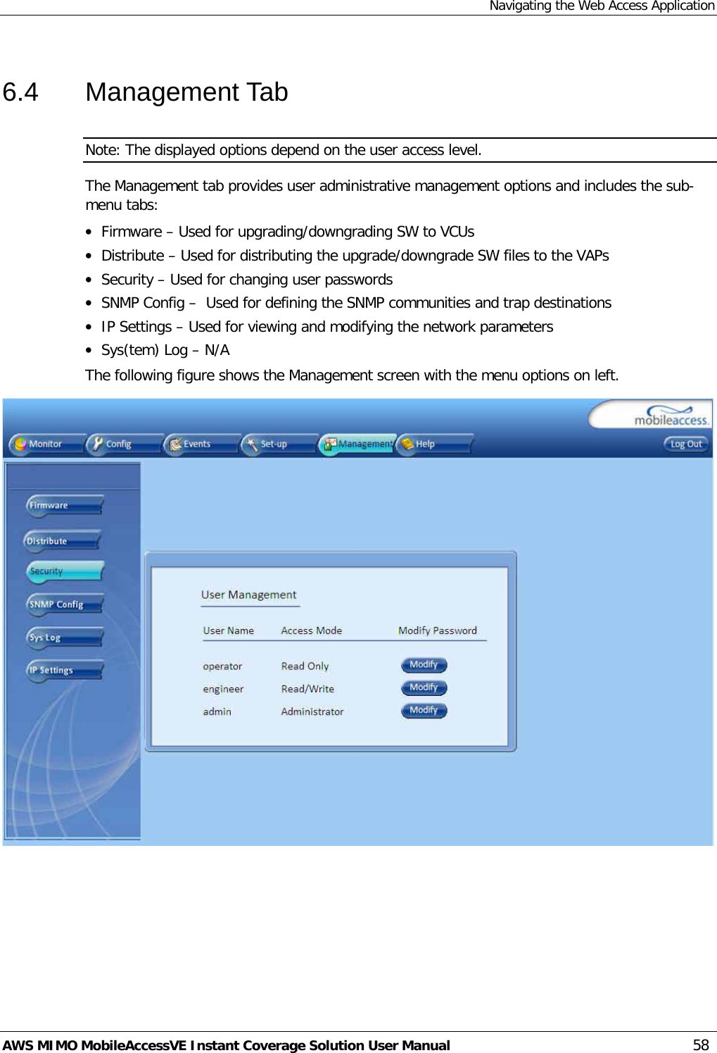 Navigating the Web Access Application AWS MIMO MobileAccessVE Instant Coverage Solution User Manual  58 6.4  Management Tab Note: The displayed options depend on the user access level. The Management tab provides user administrative management options and includes the sub-menu tabs: • Firmware – Used for upgrading/downgrading SW to VCUs • Distribute – Used for distributing the upgrade/downgrade SW files to the VAPs • Security – Used for changing user passwords • SNMP Config –  Used for defining the SNMP communities and trap destinations • IP Settings – Used for viewing and modifying the network parameters • Sys(tem) Log – N/A The following figure shows the Management screen with the menu options on left.   