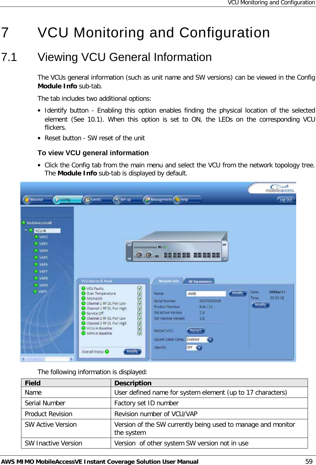 VCU Monitoring and Configuration AWS MIMO MobileAccessVE Instant Coverage Solution User Manual  59 7  VCU Monitoring and Configuration  7.1  Viewing VCU General Information The VCUs general information (such as unit name and SW versions) can be viewed in the Config Module Info sub-tab. The tab includes two additional options: • Identify button - Enabling this option enables finding the physical location of the selected element  (See   10.1). When this option is set to ON, the LEDs on the corresponding VCU flickers. • Reset button - SW reset of the unit To view VCU general information • Click the Config tab from the main menu and select the VCU from the network topology tree. The Module Info sub-tab is displayed by default.  The following information is displayed: Field Description Name User defined name for system element (up to 17 characters) Serial Number Factory set ID number Product Revision Revision number of VCU/VAP SW Active Version Version of the SW currently being used to manage and monitor the system SW Inactive Version Version  of other system SW version not in use 