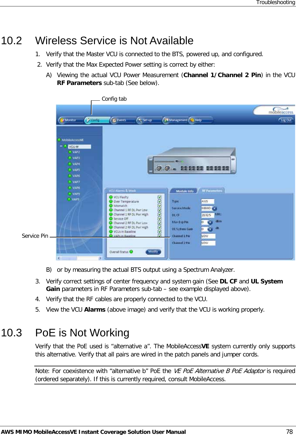 Troubleshooting AWS MIMO MobileAccessVE Instant Coverage Solution User Manual  78  10.2  Wireless Service is Not Available 1.  Verify that the Master VCU is connected to the BTS, powered up, and configured.  2.  Verify that the Max Expected Power setting is correct by either: A) Viewing the actual VCU Power Measurement (Channel 1/Channel 2 Pin) in the VCU RF Parameters sub-tab (See below).   B) or by measuring the actual BTS output using a Spectrum Analyzer. 3.  Verify correct settings of center frequency and system gain (See DL CF and UL System Gain parameters in RF Parameters sub-tab – see example displayed above). 4.  Verify that the RF cables are properly connected to the VCU. 5.  View the VCU Alarms (above image) and verify that the VCU is working properly.  10.3  PoE is Not Working Verify that the PoE used is “alternative a”. The MobileAccessVE system currently only supports this alternative. Verify that all pairs are wired in the patch panels and jumper cords. Note: For coexistence with “alternative b” PoE the VE PoE Alternative B PoE Adaptor is required (ordered separately). If this is currently required, consult MobileAccess. Config tab Service Pin  
