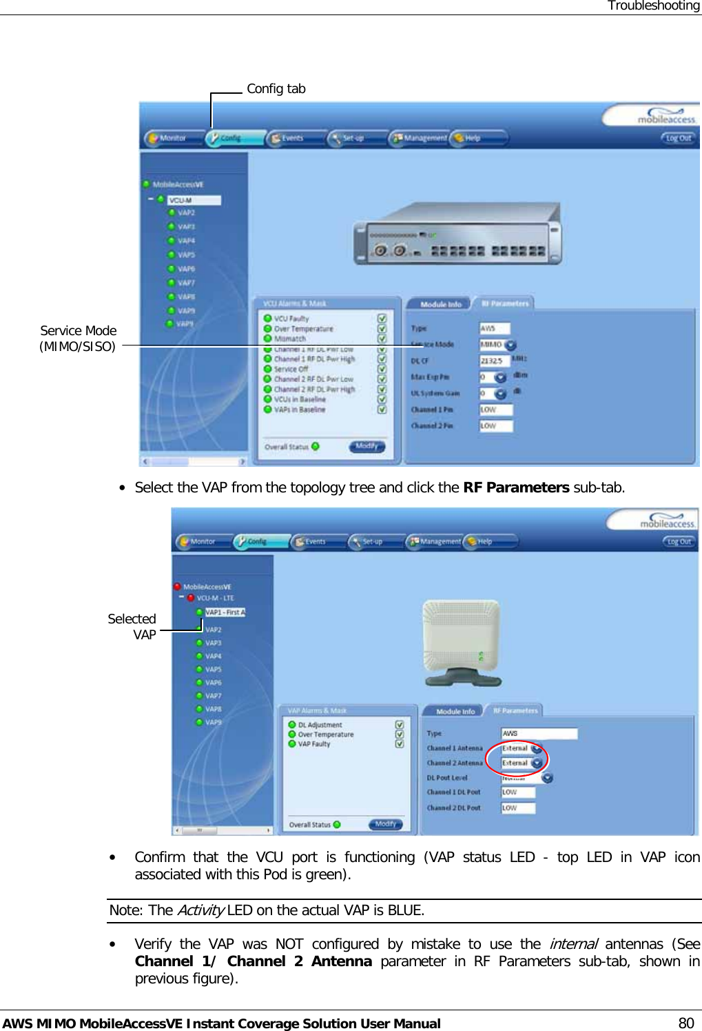 Troubleshooting AWS MIMO MobileAccessVE Instant Coverage Solution User Manual  80    • Select the VAP from the topology tree and click the RF Parameters sub-tab.  • Confirm  that the VCU port is functioning (VAP status LED  -  top LED in VAP icon associated with this Pod is green). Note: The Activity LED on the actual VAP is BLUE. • Verify the VAP was NOT  configured  by mistake to use the internal antennas  (See Channel 1/ Channel 2 Antenna parameter in RF Parameters sub-tab, shown in previous figure).  Selected VAP Config tab Service Mode (MIMO/SISO) 