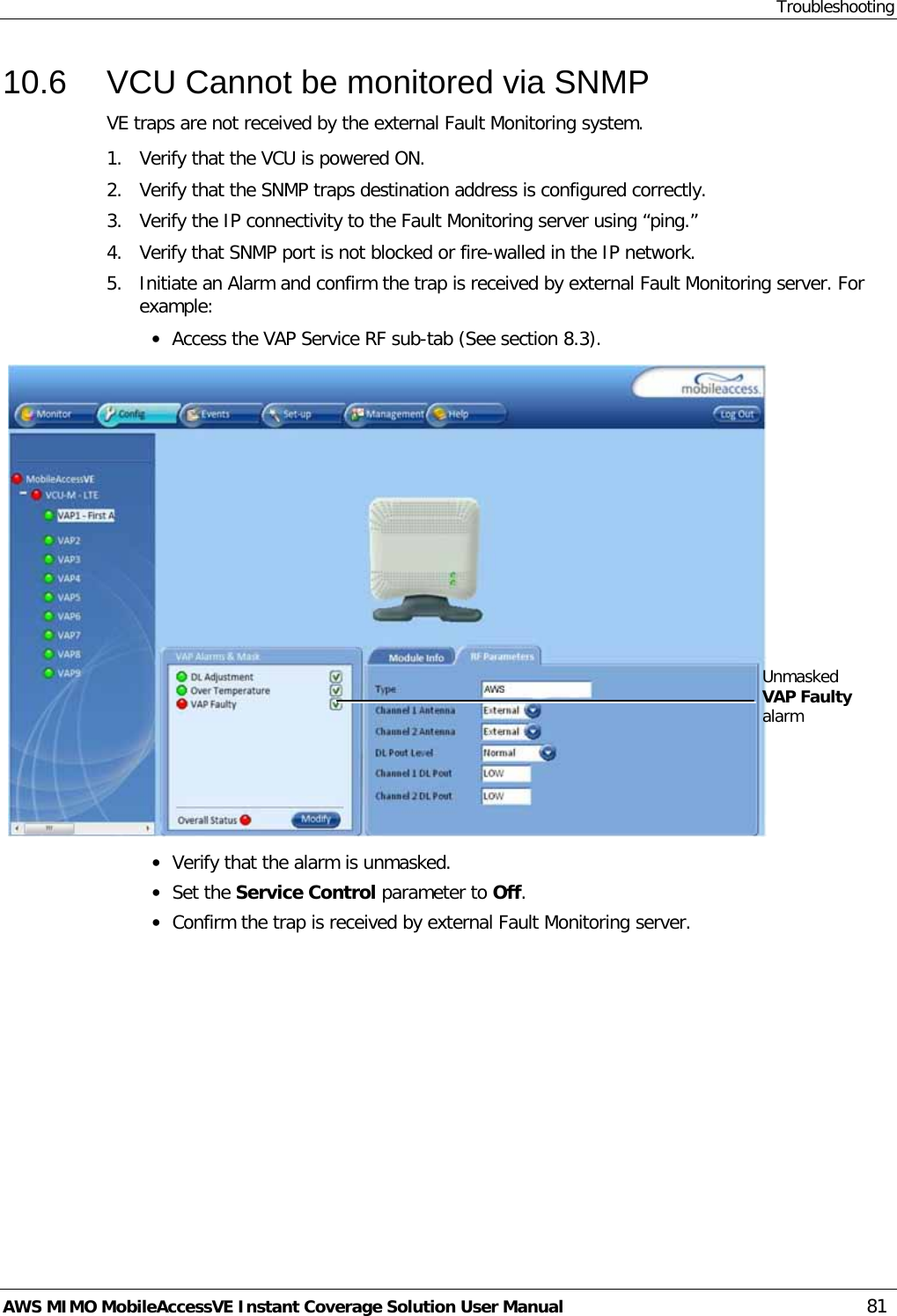 Troubleshooting AWS MIMO MobileAccessVE Instant Coverage Solution User Manual  81 10.6  VCU Cannot be monitored via SNMP VE traps are not received by the external Fault Monitoring system. 1.  Verify that the VCU is powered ON. 2.  Verify that the SNMP traps destination address is configured correctly. 3.  Verify the IP connectivity to the Fault Monitoring server using “ping.” 4.  Verify that SNMP port is not blocked or fire-walled in the IP network.  5.  Initiate an Alarm and confirm the trap is received by external Fault Monitoring server. For example: • Access the VAP Service RF sub-tab (See section  8.3).   • Verify that the alarm is unmasked. • Set the Service Control parameter to Off. • Confirm the trap is received by external Fault Monitoring server.  Unmasked VAP Faulty alarm   