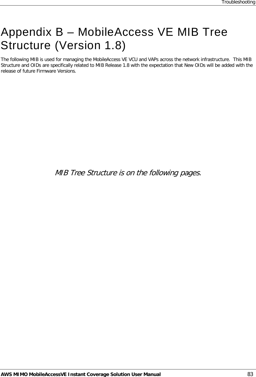 Troubleshooting AWS MIMO MobileAccessVE Instant Coverage Solution User Manual  83  Appendix B – MobileAccess VE MIB Tree Structure (Version 1.8) The following MIB is used for managing the MobileAccess VE VCU and VAPs across the network infrastructure.  This MIB Structure and OIDs are specifically related to MIB Release 1.8 with the expectation that New OIDs will be added with the release of future Firmware Versions.              MIB Tree Structure is on the following pages. 