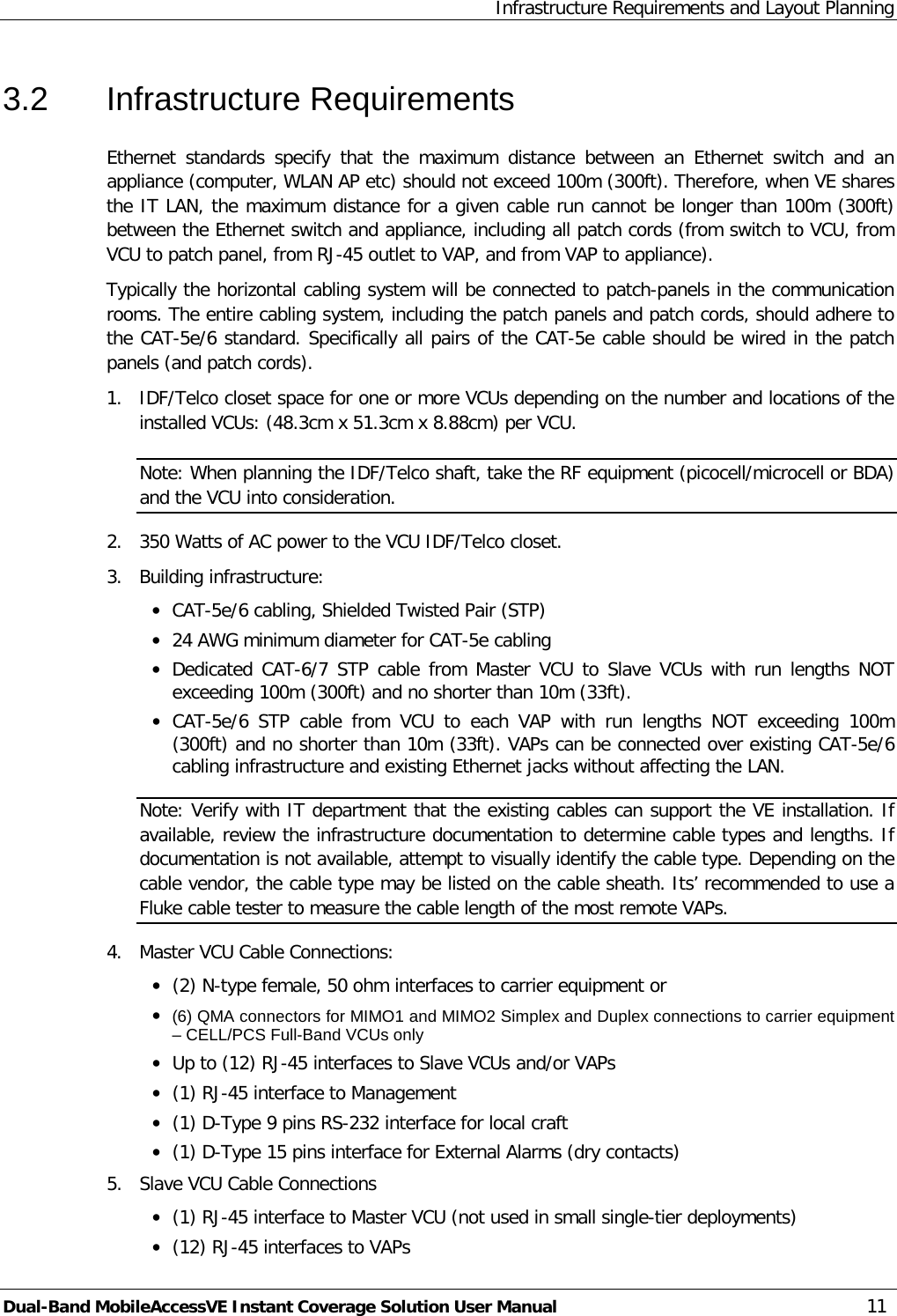 Infrastructure Requirements and Layout Planning Dual-Band MobileAccessVE Instant Coverage Solution User Manual 11 3.2  Infrastructure Requirements Ethernet standards specify that the maximum distance between an Ethernet switch and an appliance (computer, WLAN AP etc) should not exceed 100m (300ft). Therefore, when VE shares the IT LAN, the maximum distance for a given cable run cannot be longer than 100m (300ft) between the Ethernet switch and appliance, including all patch cords (from switch to VCU, from VCU to patch panel, from RJ-45 outlet to VAP, and from VAP to appliance). Typically the horizontal cabling system will be connected to patch-panels in the communication rooms. The entire cabling system, including the patch panels and patch cords, should adhere to the CAT-5e/6 standard. Specifically all pairs of the CAT-5e cable should be wired in the patch panels (and patch cords).  1.  IDF/Telco closet space for one or more VCUs depending on the number and locations of the installed VCUs: (48.3cm x 51.3cm x 8.88cm) per VCU. Note: When planning the IDF/Telco shaft, take the RF equipment (picocell/microcell or BDA) and the VCU into consideration. 2.  350 Watts of AC power to the VCU IDF/Telco closet. 3.  Building infrastructure: · CAT-5e/6 cabling, Shielded Twisted Pair (STP) · 24 AWG minimum diameter for CAT-5e cabling · Dedicated CAT-6/7 STP  cable from Master VCU to Slave  VCUs with run lengths NOT exceeding 100m (300ft) and no shorter than 10m (33ft). · CAT-5e/6  STP cable from VCU to each VAP with run lengths NOT exceeding 100m                                                                                                                                                     (300ft) and no shorter than 10m (33ft). VAPs can be connected over existing CAT-5e/6 cabling infrastructure and existing Ethernet jacks without affecting the LAN. Note: Verify with IT department that the existing cables can support the VE installation. If available, review the infrastructure documentation to determine cable types and lengths. If documentation is not available, attempt to visually identify the cable type. Depending on the cable vendor, the cable type may be listed on the cable sheath. Its’ recommended to use a Fluke cable tester to measure the cable length of the most remote VAPs. 4.  Master VCU Cable Connections:  · (2) N-type female, 50 ohm interfaces to carrier equipment or · (6) QMA connectors for MIMO1 and MIMO2 Simplex and Duplex connections to carrier equipment – CELL/PCS Full-Band VCUs only · Up to (12) RJ-45 interfaces to Slave VCUs and/or VAPs · (1) RJ-45 interface to Management · (1) D-Type 9 pins RS-232 interface for local craft · (1) D-Type 15 pins interface for External Alarms (dry contacts) 5.  Slave VCU Cable Connections · (1) RJ-45 interface to Master VCU (not used in small single-tier deployments) · (12) RJ-45 interfaces to VAPs 