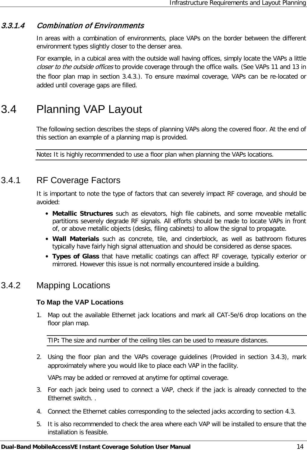Infrastructure Requirements and Layout Planning Dual-Band MobileAccessVE Instant Coverage Solution User Manual 14 3.3.1.4 Combination of Environments In areas with a combination of environments, place VAPs on the border between the different environment types slightly closer to the denser area.  For example, in a cubical area with the outside wall having offices, simply locate the VAPs a little closer to the outside offices to provide coverage through the office walls. (See VAPs 11 and 13 in the floor plan map in section  3.4.3.). To ensure maximal coverage, VAPs can be re-located or added until coverage gaps are filled. 3.4  Planning VAP Layout The following section describes the steps of planning VAPs along the covered floor. At the end of this section an example of a planning map is provided. Note: It is highly recommended to use a floor plan when planning the VAPs locations. 3.4.1  RF Coverage Factors It is important to note the type of factors that can severely impact RF coverage, and should be avoided: · Metallic Structures such as elevators, high file cabinets, and some moveable metallic partitions severely degrade RF signals. All efforts should be made to locate VAPs in front of, or above metallic objects (desks, filing cabinets) to allow the signal to propagate. · Wall  Materials  such as concrete, tile,  and cinderblock, as well as bathroom fixtures typically have fairly high signal attenuation and should be considered as dense spaces. · Types of Glass that have metallic coatings can affect RF coverage, typically exterior or mirrored. However this issue is not normally encountered inside a building. 3.4.2  Mapping Locations To Map the VAP Locations 1.  Map out the available Ethernet jack locations and mark all CAT-5e/6 drop locations on the floor plan map. TIP: The size and number of the ceiling tiles can be used to measure distances. 2.  Using  the floor plan and the VAPs coverage guidelines (Provided  in section   3.4.3), mark approximately where you would like to place each VAP in the facility.   VAPs may be added or removed at anytime for optimal coverage. 3.  For each jack being used to connect a VAP, check if the jack is already connected to the Ethernet switch. . 4.  Connect the Ethernet cables corresponding to the selected jacks according to section  4.3. 5.  It is also recommended to check the area where each VAP will be installed to ensure that the installation is feasible. 