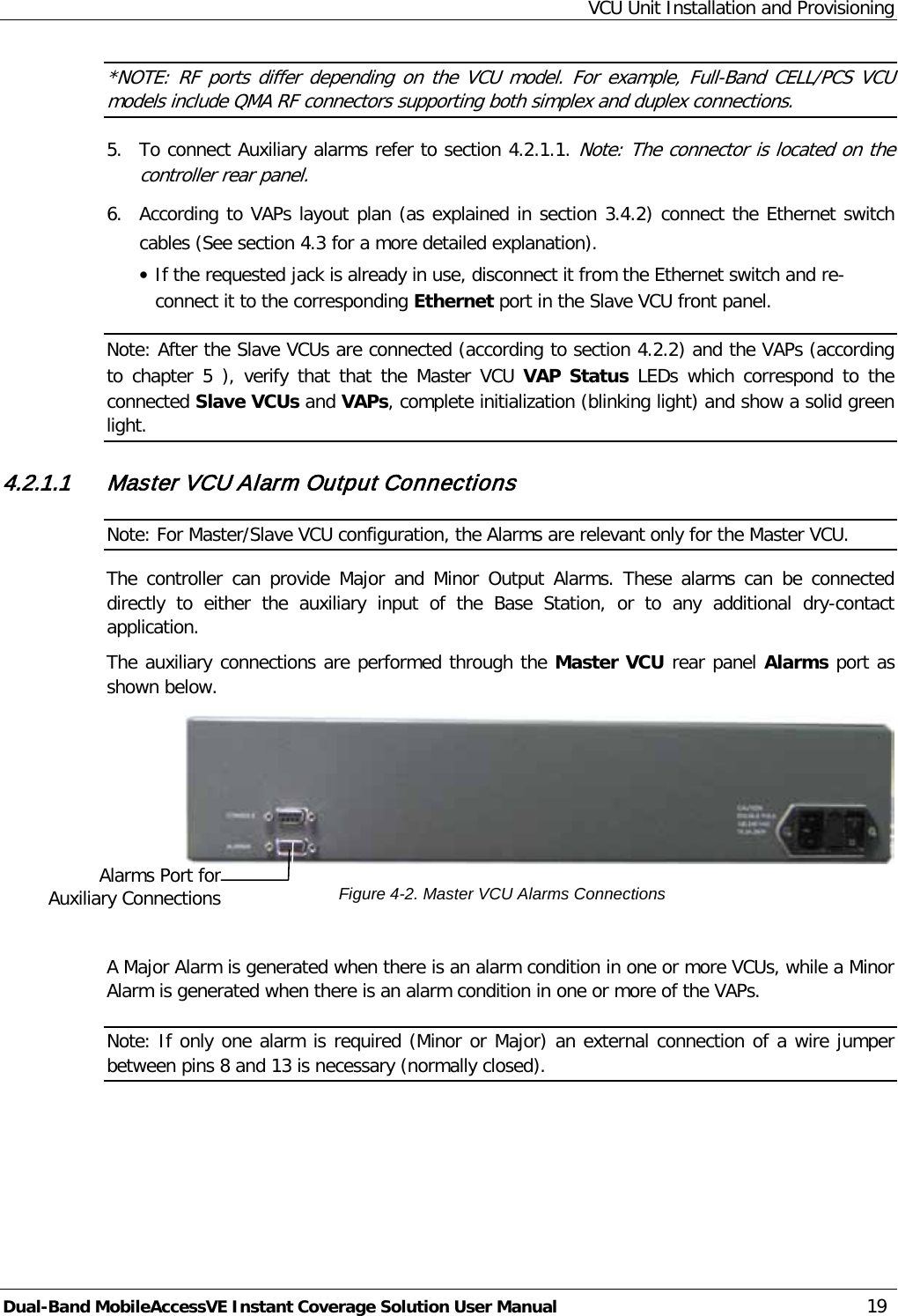 VCU Unit Installation and Provisioning Dual-Band MobileAccessVE Instant Coverage Solution User Manual 19 *NOTE: RF ports differ depending on the VCU model. For example, Full-Band CELL/PCS VCU models include QMA RF connectors supporting both simplex and duplex connections. 5.  To connect Auxiliary alarms refer to section  4.2.1.1. Note: The connector is located on the controller rear panel. 6.  According to VAPs layout plan (as explained in section  3.4.2) connect the Ethernet switch cables (See section  4.3 for a more detailed explanation). · If the requested jack is already in use, disconnect it from the Ethernet switch and re-connect it to the corresponding Ethernet port in the Slave VCU front panel. Note: After the Slave VCUs are connected (according to section  4.2.2) and the VAPs (according to chapter  5  ), verify that that the Master VCU VAP  Status LEDs which correspond to the connected Slave VCUs and VAPs, complete initialization (blinking light) and show a solid green light. 4.2.1.1 Master VCU Alarm Output Connections Note: For Master/Slave VCU configuration, the Alarms are relevant only for the Master VCU. The controller can provide Major and Minor Output  Alarms. These alarms can be connected directly to either  the auxiliary input of the Base Station,  or to any additional  dry-contact application. The auxiliary connections are performed through the Master VCU rear panel Alarms port as shown below.  Figure  4-2. Master VCU Alarms Connections  A Major Alarm is generated when there is an alarm condition in one or more VCUs, while a Minor Alarm is generated when there is an alarm condition in one or more of the VAPs. Note: If only one alarm is required (Minor or Major) an external connection of a wire jumper between pins 8 and 13 is necessary (normally closed). Alarms Port for Auxiliary Connections  