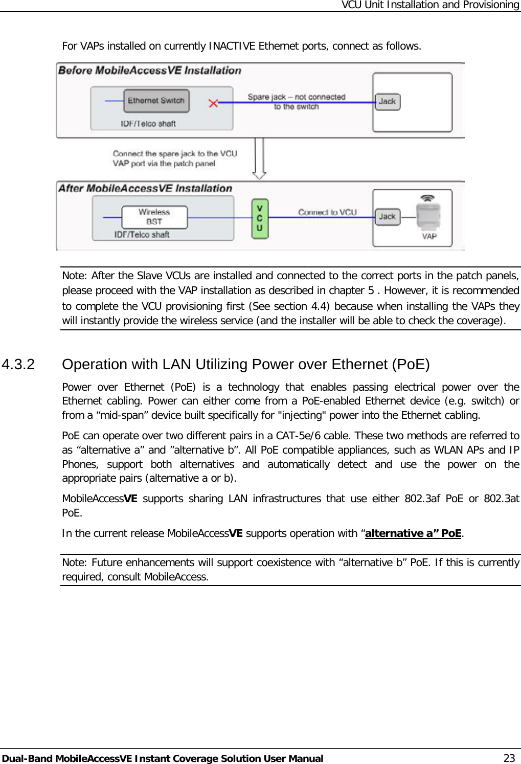 VCU Unit Installation and Provisioning Dual-Band MobileAccessVE Instant Coverage Solution User Manual 23 For VAPs installed on currently INACTIVE Ethernet ports, connect as follows.  Note: After the Slave VCUs are installed and connected to the correct ports in the patch panels, please proceed with the VAP installation as described in chapter  5 . However, it is recommended to complete the VCU provisioning first (See section  4.4) because when installing the VAPs they will instantly provide the wireless service (and the installer will be able to check the coverage). 4.3.2  Operation with LAN Utilizing Power over Ethernet (PoE) Power over Ethernet (PoE) is a technology that enables passing electrical power over the Ethernet cabling. Power can either come from a PoE-enabled Ethernet device (e.g. switch) or from a “mid-span” device built specifically for &quot;injecting&quot; power into the Ethernet cabling. PoE can operate over two different pairs in a CAT-5e/6 cable. These two methods are referred to as “alternative a” and ”alternative b”. All PoE compatible appliances, such as WLAN APs and IP Phones,  support both alternatives and automatically detect and use the power on the appropriate pairs (alternative a or b). MobileAccessVE supports sharing LAN infrastructures  that use either 802.3af PoE or 802.3at PoE. In the current release MobileAccessVE supports operation with “alternative a” PoENote: Future enhancements will support coexistence with “alternative b” PoE. If this is currently required, consult MobileAccess. . 