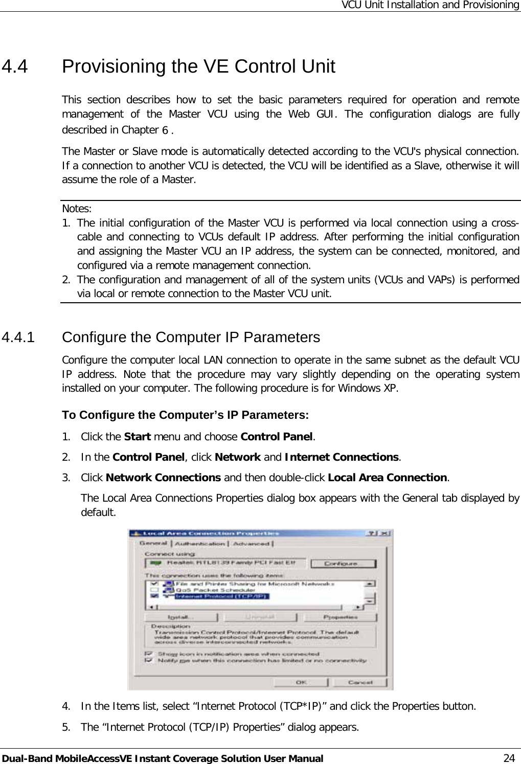 VCU Unit Installation and Provisioning Dual-Band MobileAccessVE Instant Coverage Solution User Manual 24 4.4  Provisioning the VE Control Unit This  section  describes how to set the basic parameters required for operation and remote management of the Master VCU using the Web GUI. The configuration dialogs are fully described in Chapter  6 . The Master or Slave mode is automatically detected according to the VCU&apos;s physical connection. If a connection to another VCU is detected, the VCU will be identified as a Slave, otherwise it will assume the role of a Master. Notes: 1. The initial configuration of the Master VCU is performed via local connection using a cross-cable and connecting to VCUs default IP address. After performing the initial configuration and assigning the Master VCU an IP address, the system can be connected, monitored, and configured via a remote management connection. 2. The configuration and management of all of the system units (VCUs and VAPs) is performed via local or remote connection to the Master VCU unit. 4.4.1  Configure the Computer IP Parameters Configure the computer local LAN connection to operate in the same subnet as the default VCU IP address. Note that the procedure may vary slightly depending on the operating system installed on your computer. The following procedure is for Windows XP. To Configure the Computer’s IP Parameters: 1.  Click the Start menu and choose Control Panel. 2.  In the Control Panel, click Network and Internet Connections. 3.  Click Network Connections and then double-click Local Area Connection. The Local Area Connections Properties dialog box appears with the General tab displayed by default.  4.  In the Items list, select “Internet Protocol (TCP*IP)” and click the Properties button.  5.  The “Internet Protocol (TCP/IP) Properties” dialog appears. 