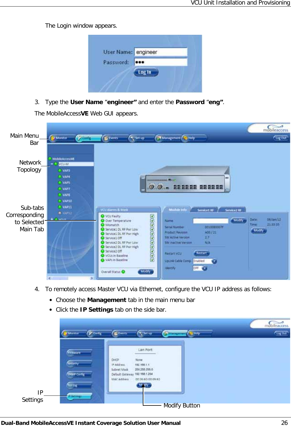 VCU Unit Installation and Provisioning Dual-Band MobileAccessVE Instant Coverage Solution User Manual 26 The Login window appears.  3.  Type the User Name “engineer” and enter the Password “eng”.  The MobileAccessVE Web GUI appears.  4.  To remotely access Master VCU via Ethernet, configure the VCU IP address as follows: · Choose the Management tab in the main menu bar · Click the IP Settings tab on the side bar.  Network Topology  Sub-tabs Corresponding to Selected Main Tab Main Menu Bar Modify Button IP Settings 