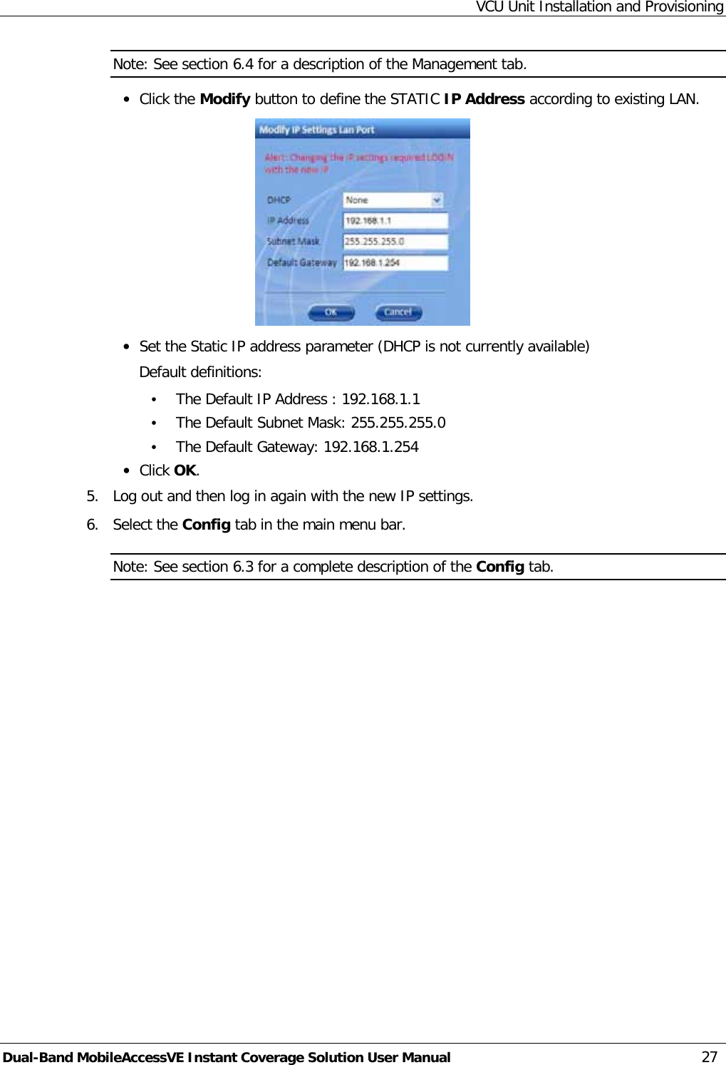 VCU Unit Installation and Provisioning Dual-Band MobileAccessVE Instant Coverage Solution User Manual 27 Note: See section  6.4 for a description of the Management tab. · Click the Modify button to define the STATIC IP Address according to existing LAN.   · Set the Static IP address parameter (DHCP is not currently available) Default definitions: • The Default IP Address : 192.168.1.1 • The Default Subnet Mask: 255.255.255.0 • The Default Gateway: 192.168.1.254 · Click OK. 5.  Log out and then log in again with the new IP settings. 6.  Select the Config tab in the main menu bar. Note: See section  6.3 for a complete description of the Config tab. 