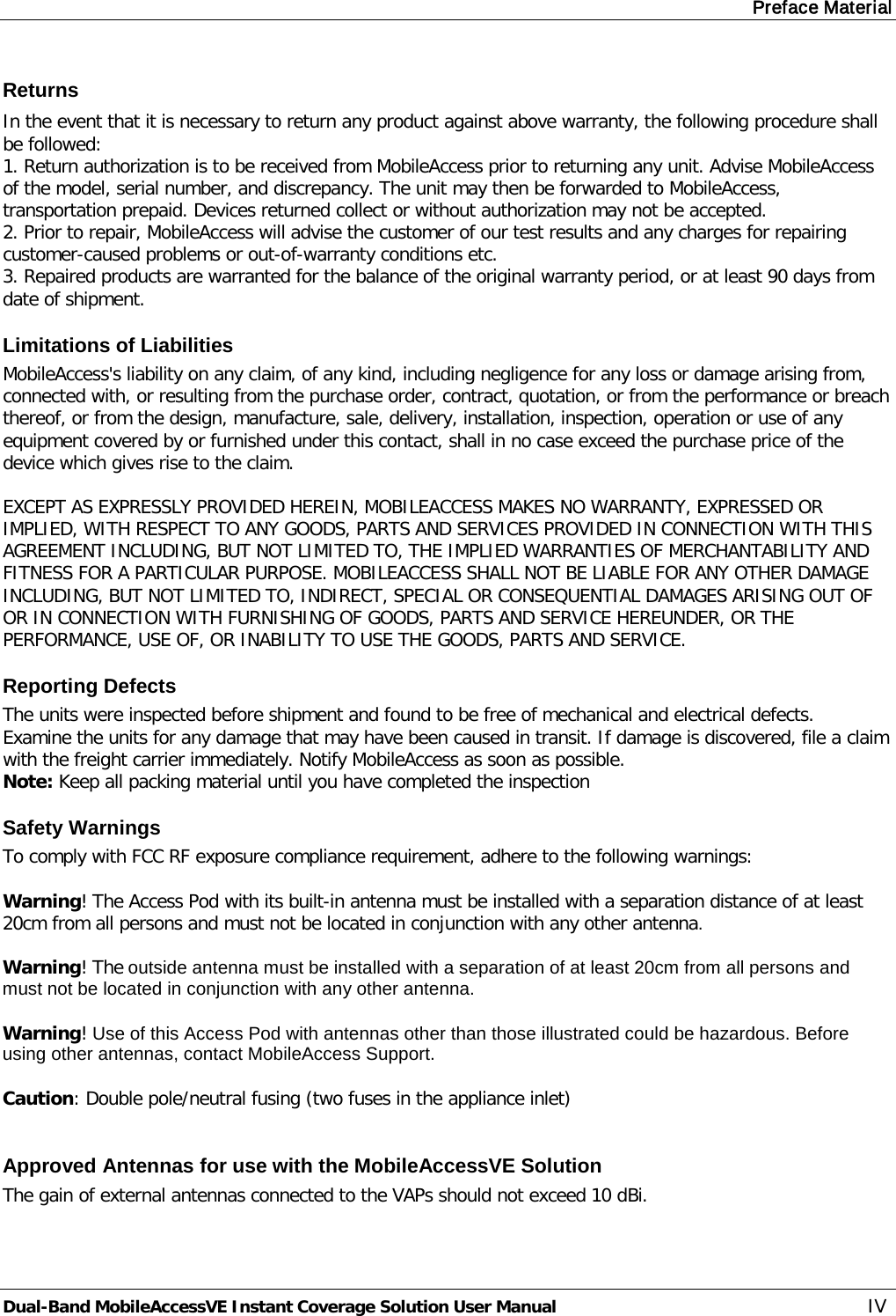 Preface Material Dual-Band MobileAccessVE Instant Coverage Solution User Manual IV Returns In the event that it is necessary to return any product against above warranty, the following procedure shall be followed: 1. Return authorization is to be received from MobileAccess prior to returning any unit. Advise MobileAccess of the model, serial number, and discrepancy. The unit may then be forwarded to MobileAccess, transportation prepaid. Devices returned collect or without authorization may not be accepted. 2. Prior to repair, MobileAccess will advise the customer of our test results and any charges for repairing customer-caused problems or out-of-warranty conditions etc.  3. Repaired products are warranted for the balance of the original warranty period, or at least 90 days from date of shipment. Limitations of Liabilities MobileAccess&apos;s liability on any claim, of any kind, including negligence for any loss or damage arising from, connected with, or resulting from the purchase order, contract, quotation, or from the performance or breach thereof, or from the design, manufacture, sale, delivery, installation, inspection, operation or use of any equipment covered by or furnished under this contact, shall in no case exceed the purchase price of the device which gives rise to the claim.  EXCEPT AS EXPRESSLY PROVIDED HEREIN, MOBILEACCESS MAKES NO WARRANTY, EXPRESSED OR IMPLIED, WITH RESPECT TO ANY GOODS, PARTS AND SERVICES PROVIDED IN CONNECTION WITH THIS AGREEMENT INCLUDING, BUT NOT LIMITED TO, THE IMPLIED WARRANTIES OF MERCHANTABILITY AND FITNESS FOR A PARTICULAR PURPOSE. MOBILEACCESS SHALL NOT BE LIABLE FOR ANY OTHER DAMAGE INCLUDING, BUT NOT LIMITED TO, INDIRECT, SPECIAL OR CONSEQUENTIAL DAMAGES ARISING OUT OF OR IN CONNECTION WITH FURNISHING OF GOODS, PARTS AND SERVICE HEREUNDER, OR THE PERFORMANCE, USE OF, OR INABILITY TO USE THE GOODS, PARTS AND SERVICE. Reporting Defects The units were inspected before shipment and found to be free of mechanical and electrical defects.  Examine the units for any damage that may have been caused in transit. If damage is discovered, file a claim with the freight carrier immediately. Notify MobileAccess as soon as possible.  Note: Keep all packing material until you have completed the inspection Safety Warnings To comply with FCC RF exposure compliance requirement, adhere to the following warnings:  Warning! The Access Pod with its built-in antenna must be installed with a separation distance of at least 20cm from all persons and must not be located in conjunction with any other antenna.  Warning! The outside antenna must be installed with a separation of at least 20cm from all persons and must not be located in conjunction with any other antenna.  Warning! Use of this Access Pod with antennas other than those illustrated could be hazardous. Before using other antennas, contact MobileAccess Support.  Caution: Double pole/neutral fusing (two fuses in the appliance inlet)  Approved Antennas for use with the MobileAccessVE Solution The gain of external antennas connected to the VAPs should not exceed 10 dBi. 