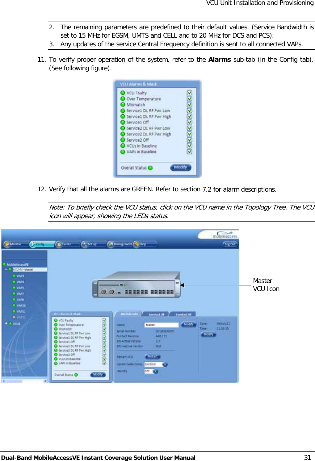 VCU Unit Installation and Provisioning Dual-Band MobileAccessVE Instant Coverage Solution User Manual 31 2. The remaining parameters are predefined to their default values. (Service Bandwidth is set to 15 MHz for EGSM, UMTS and CELL and to 20 MHz for DCS and PCS). 3. Any updates of the service Central Frequency definition is sent to all connected VAPs. 11. To verify proper operation of the system, refer to the Alarms sub-tab (in the Config tab). (See following figure).  12. Verify that all the alarms are GREEN. Refer to section  7.2 for alarm descriptions.  Note: To briefly check the VCU status, click on the VCU name in the Topology Tree. The VCU icon will appear, showing the LEDs status.  Master VCU Icon  