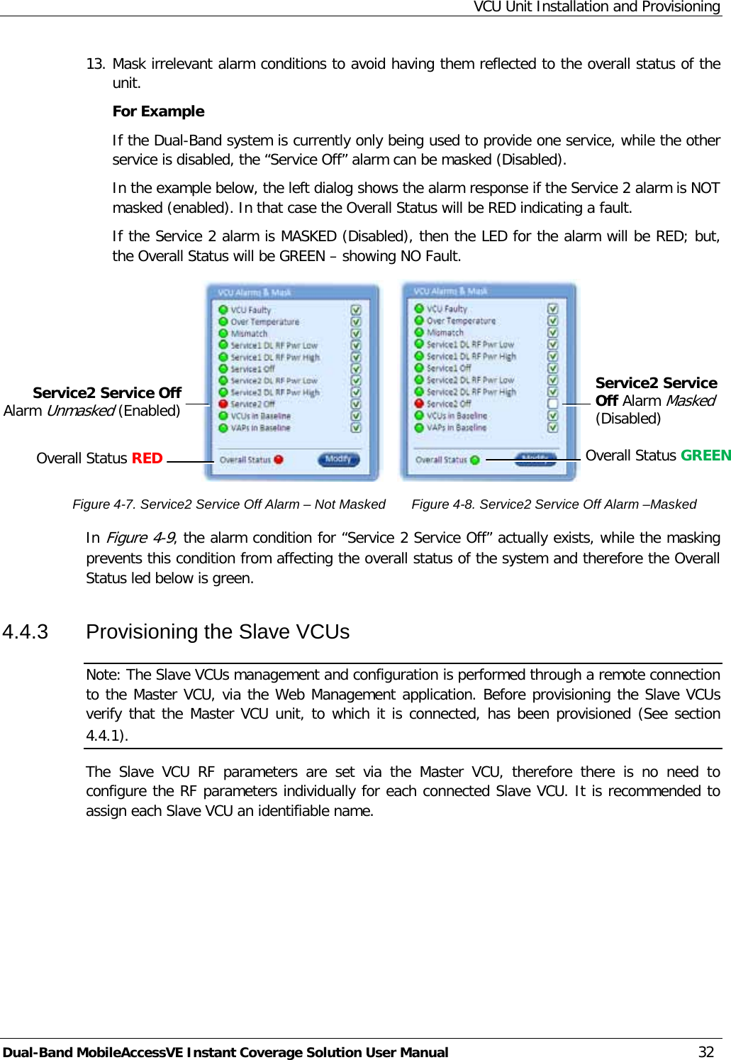 VCU Unit Installation and Provisioning Dual-Band MobileAccessVE Instant Coverage Solution User Manual 32 13. Mask irrelevant alarm conditions to avoid having them reflected to the overall status of the unit. For Example If the Dual-Band system is currently only being used to provide one service, while the other service is disabled, the “Service Off” alarm can be masked (Disabled).  In the example below, the left dialog shows the alarm response if the Service 2 alarm is NOT masked (enabled). In that case the Overall Status will be RED indicating a fault. If the Service 2 alarm is MASKED (Disabled), then the LED for the alarm will be RED; but, the Overall Status will be GREEN – showing NO Fault.                                        Figure  4-7. Service2 Service Off Alarm – Not Masked       Figure  4-8. Service2 Service Off Alarm –Masked In Figure  4-9, the alarm condition for “Service 2 Service Off” actually exists, while the masking prevents this condition from affecting the overall status of the system and therefore the Overall Status led below is green. 4.4.3  Provisioning the Slave VCUs Note: The Slave VCUs management and configuration is performed through a remote connection to the Master VCU, via the Web Management application. Before provisioning the Slave VCUs verify that the Master VCU unit, to which it is connected, has been provisioned (See section  4.4.1). The  Slave  VCU RF parameters are set via the Master VCU, therefore there is no need to configure the RF parameters individually for each connected Slave VCU. It is recommended to assign each Slave VCU an identifiable name. Service2 Service Off Alarm Masked (Disabled)   Service2 Service Off Alarm Unmasked (Enabled)  Overall Status RED   Overall Status GREEN   
