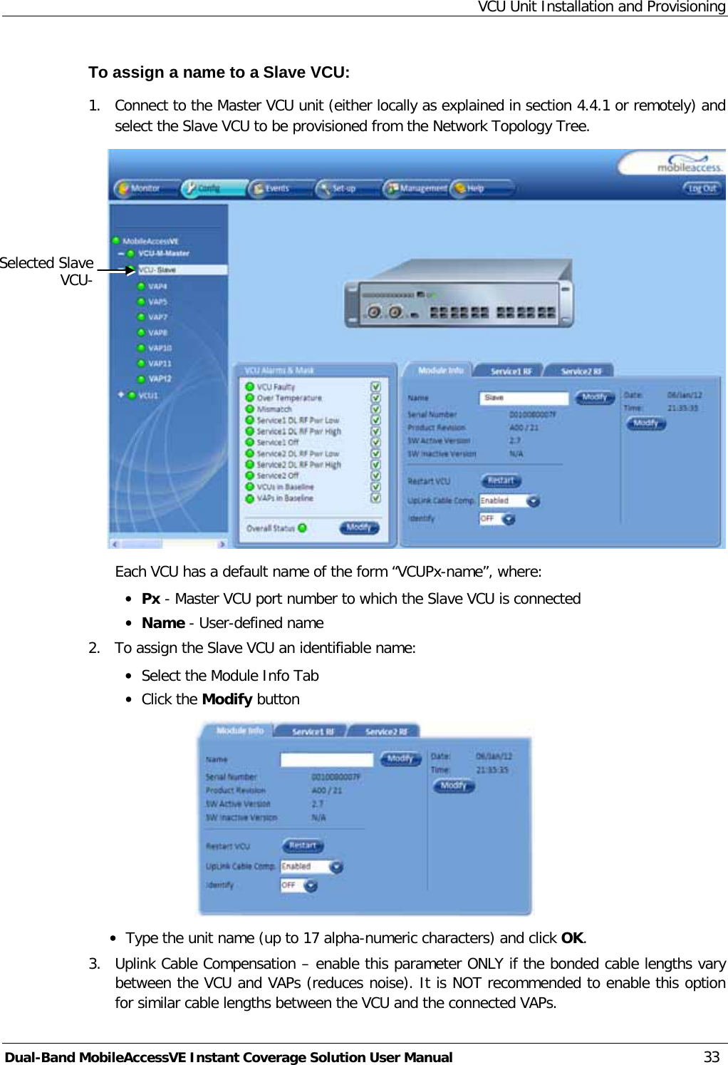 VCU Unit Installation and Provisioning Dual-Band MobileAccessVE Instant Coverage Solution User Manual 33 To assign a name to a Slave VCU: 1.  Connect to the Master VCU unit (either locally as explained in section  4.4.1 or remotely) and select the Slave VCU to be provisioned from the Network Topology Tree.   Each VCU has a default name of the form “VCUPx-name”, where: · Px - Master VCU port number to which the Slave VCU is connected · Name - User-defined name 2.  To assign the Slave VCU an identifiable name: · Select the Module Info Tab · Click the Modify button  · Type the unit name (up to 17 alpha-numeric characters) and click OK. 3.  Uplink Cable Compensation – enable this parameter ONLY if the bonded cable lengths vary between the VCU and VAPs (reduces noise). It is NOT recommended to enable this option for similar cable lengths between the VCU and the connected VAPs. Selected Slave VCU- 