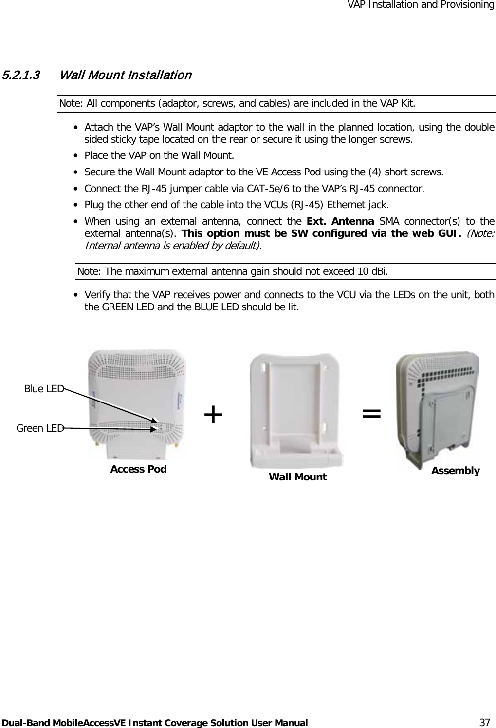 VAP Installation and Provisioning Dual-Band MobileAccessVE Instant Coverage Solution User Manual 37   5.2.1.3 Wall Mount Installation Note: All components (adaptor, screws, and cables) are included in the VAP Kit. · Attach the VAP’s Wall Mount adaptor to the wall in the planned location, using the double sided sticky tape located on the rear or secure it using the longer screws.  · Place the VAP on the Wall Mount. · Secure the Wall Mount adaptor to the VE Access Pod using the (4) short screws.  · Connect the RJ-45 jumper cable via CAT-5e/6 to the VAP’s RJ-45 connector. · Plug the other end of the cable into the VCUs (RJ-45) Ethernet jack. · When using an external antenna, connect the Ext. Antenna SMA connector(s) to the external antenna(s). This option must be SW configured via the web GUI. (Note: Internal antenna is enabled by default). Note: The maximum external antenna gain should not exceed 10 dBi. · Verify that the VAP receives power and connects to the VCU via the LEDs on the unit, both the GREEN LED and the BLUE LED should be lit.         Access Pod + Blue LED Green LED Wall Mount  = Assembly 