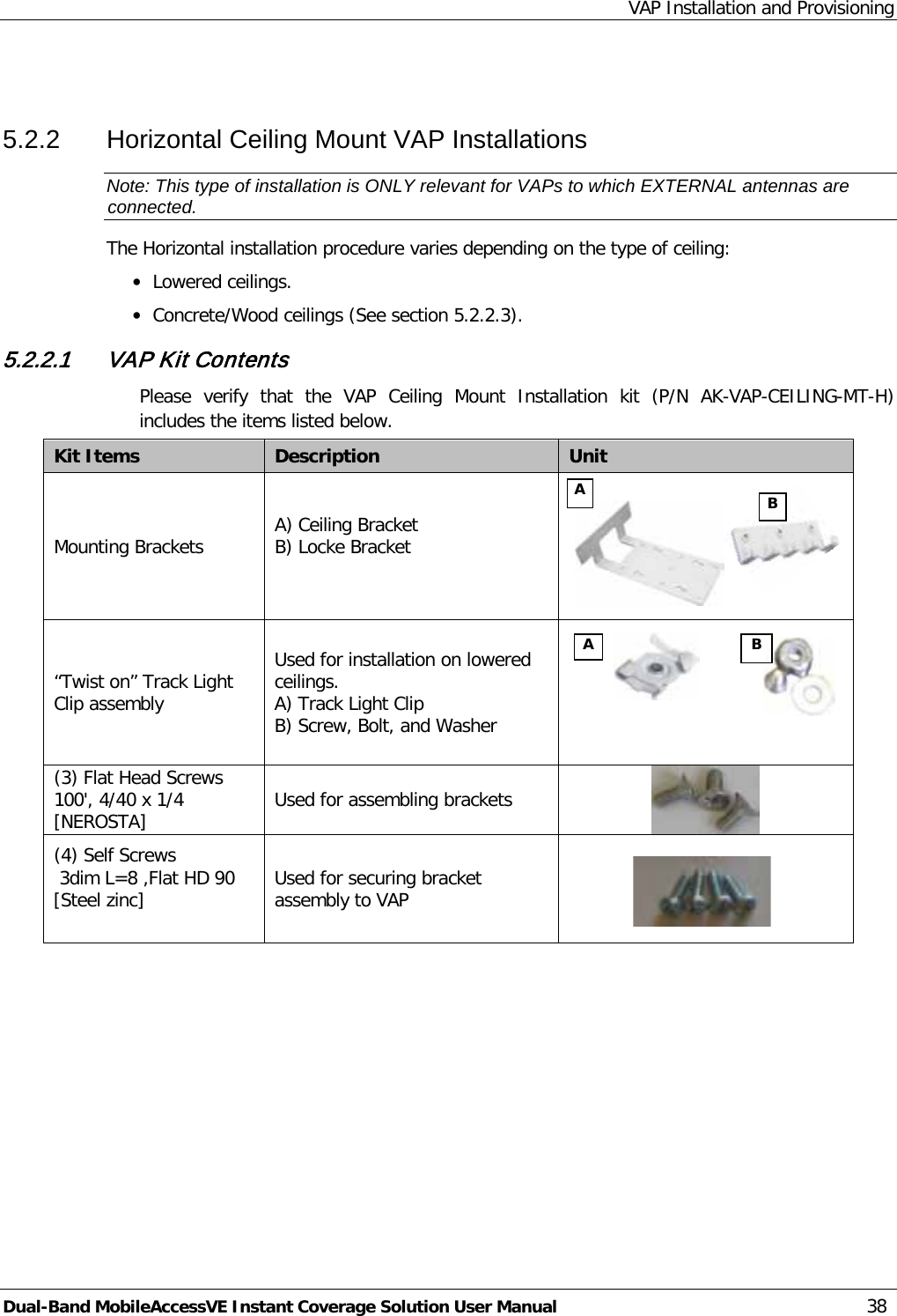 VAP Installation and Provisioning Dual-Band MobileAccessVE Instant Coverage Solution User Manual 38  5.2.2  Horizontal Ceiling Mount VAP Installations Note: This type of installation is ONLY relevant for VAPs to which EXTERNAL antennas are connected. The Horizontal installation procedure varies depending on the type of ceiling: · Lowered ceilings. · Concrete/Wood ceilings (See section  5.2.2.3). 5.2.2.1 VAP Kit Contents Please verify that the VAP Ceiling Mount Installation kit (P/N AK-VAP-CEILING-MT-H) includes the items listed below. Kit Items Description  Unit  Mounting Brackets A) Ceiling Bracket  B) Locke Bracket                       “Twist on” Track Light Clip assembly  Used for installation on lowered ceilings. A) Track Light Clip B) Screw, Bolt, and Washer   (3) Flat Head Screws 100&apos;, 4/40 x 1/4 [NEROSTA] Used for assembling brackets  (4) Self Screws  3dim L=8 ,Flat HD 90 [Steel zinc]  Used for securing bracket assembly to VAP    B A B A 