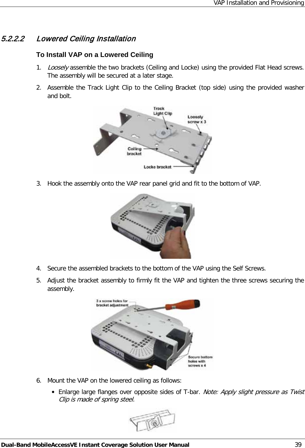 VAP Installation and Provisioning Dual-Band MobileAccessVE Instant Coverage Solution User Manual 39  5.2.2.2 Lowered Ceiling Installation To Install VAP on a Lowered Ceiling 1. Loosely assemble the two brackets (Ceiling and Locke) using the provided Flat Head screws. The assembly will be secured at a later stage. 2.  Assemble the Track Light Clip to the Ceiling Bracket (top side) using the provided washer and bolt.  3.  Hook the assembly onto the VAP rear panel grid and fit to the bottom of VAP.  4.  Secure the assembled brackets to the bottom of the VAP using the Self Screws. 5.  Adjust the bracket assembly to firmly fit the VAP and tighten the three screws securing the assembly.  6.  Mount the VAP on the lowered ceiling as follows: · Enlarge large flanges over opposite sides of T-bar. Note: Apply slight pressure as Twist Clip is made of spring steel.  