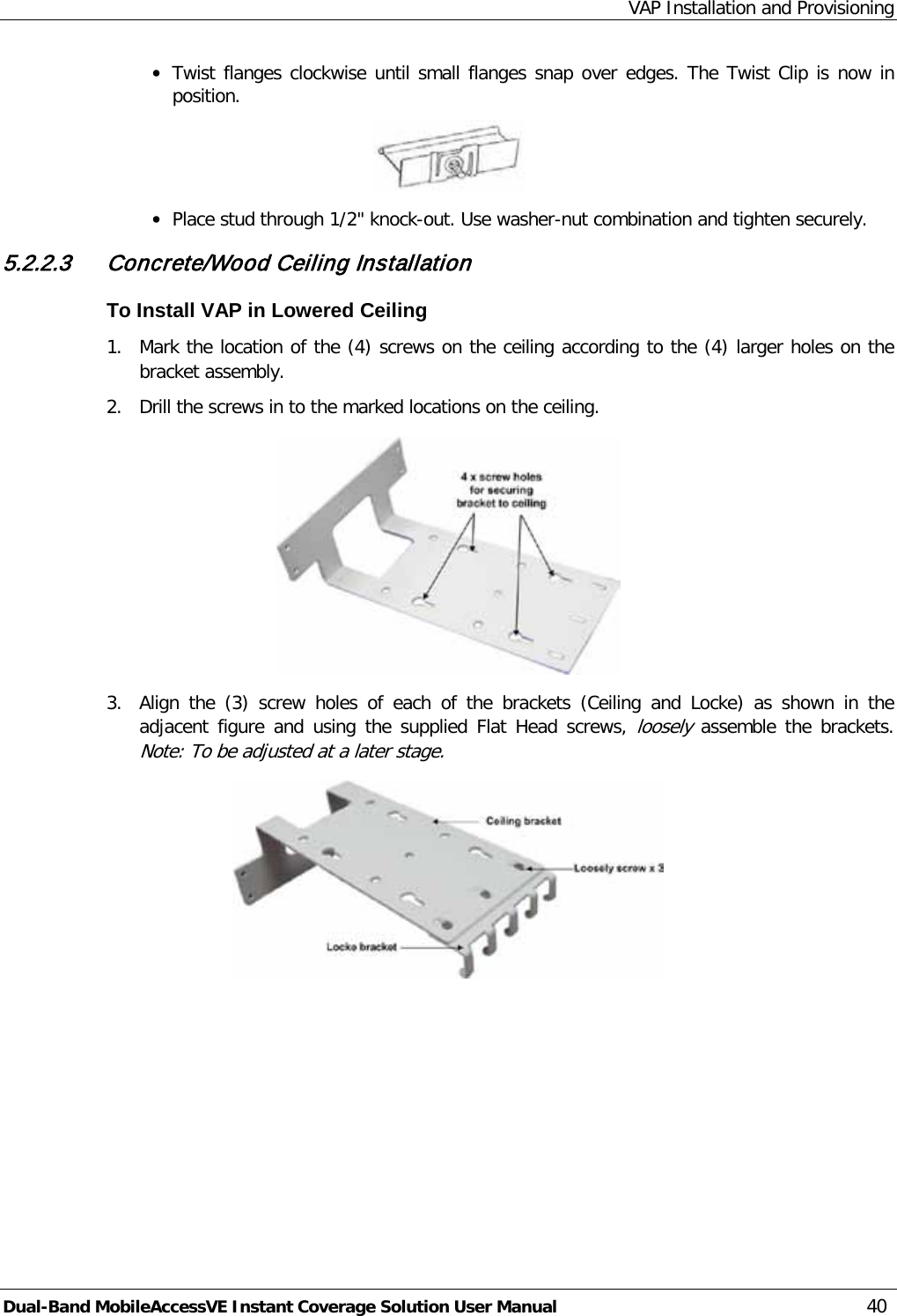 VAP Installation and Provisioning Dual-Band MobileAccessVE Instant Coverage Solution User Manual 40 · Twist flanges clockwise until small flanges snap over edges. The Twist Clip is now in position.  · Place stud through 1/2&quot; knock-out. Use washer-nut combination and tighten securely. 5.2.2.3 Concrete/Wood Ceiling Installation To Install VAP in Lowered Ceiling 1.  Mark the location of the (4) screws on the ceiling according to the (4) larger holes on the bracket assembly. 2.  Drill the screws in to the marked locations on the ceiling.  3.  Align the (3)  screw holes of each of the brackets (Ceiling and Locke) as shown in the adjacent figure and using the supplied Flat  Head screws, loosely assemble  the brackets. Note: To be adjusted at a later stage.  