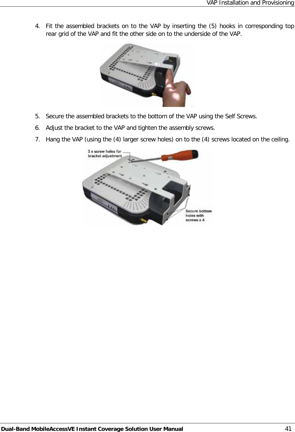 VAP Installation and Provisioning Dual-Band MobileAccessVE Instant Coverage Solution User Manual 41 4.  Fit the assembled brackets on to the VAP by inserting the (5) hooks in corresponding top rear grid of the VAP and fit the other side on to the underside of the VAP.  5.  Secure the assembled brackets to the bottom of the VAP using the Self Screws. 6.  Adjust the bracket to the VAP and tighten the assembly screws. 7.  Hang the VAP (using the (4) larger screw holes) on to the (4) screws located on the ceiling.  