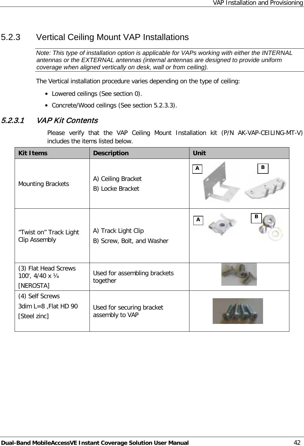 VAP Installation and Provisioning Dual-Band MobileAccessVE Instant Coverage Solution User Manual 42 5.2.3  Vertical Ceiling Mount VAP Installations Note: This type of installation option is applicable for VAPs working with either the INTERNAL antennas or the EXTERNAL antennas (internal antennas are designed to provide uniform coverage when aligned vertically on desk, wall or from ceiling). The Vertical installation procedure varies depending on the type of ceiling: · Lowered ceilings (See section  0). · Concrete/Wood ceilings (See section  5.2.3.3). 5.2.3.1 VAP Kit Contents Please verify that the VAP Ceiling Mount Installation kit (P/N  AK-VAP-CEILING-MT-V) includes the items listed below. Kit Items Description  Unit  Mounting Brackets A) Ceiling Bracket B) Locke Bracket                            “Twist on” Track Light Clip Assembly   A) Track Light Clip B) Screw, Bolt, and Washer   (3) Flat Head Screws 100&apos;, 4/40 x ¼ [NEROSTA] Used for assembling brackets together  (4) Self Screws 3dim L=8 ,Flat HD 90 [Steel zinc]  Used for securing bracket assembly to VAP     A B A B 