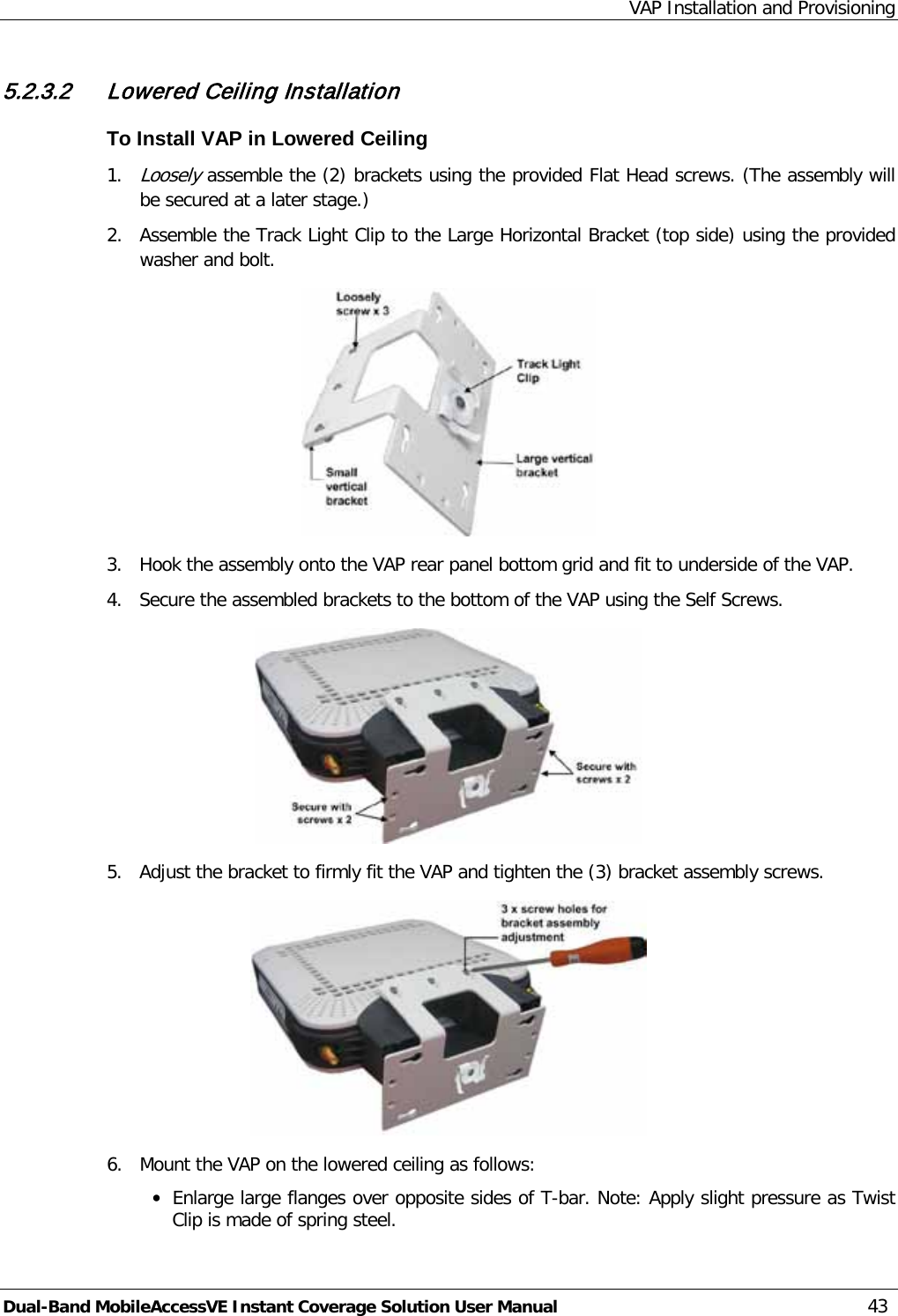 VAP Installation and Provisioning Dual-Band MobileAccessVE Instant Coverage Solution User Manual 43 5.2.3.2 Lowered Ceiling Installation To Install VAP in Lowered Ceiling 1. Loosely assemble the (2) brackets using the provided Flat Head screws. (The assembly will be secured at a later stage.) 2.  Assemble the Track Light Clip to the Large Horizontal Bracket (top side) using the provided washer and bolt.  3.  Hook the assembly onto the VAP rear panel bottom grid and fit to underside of the VAP. 4.  Secure the assembled brackets to the bottom of the VAP using the Self Screws.  5.  Adjust the bracket to firmly fit the VAP and tighten the (3) bracket assembly screws.  6.  Mount the VAP on the lowered ceiling as follows: · Enlarge large flanges over opposite sides of T-bar. Note: Apply slight pressure as Twist Clip is made of spring steel. 