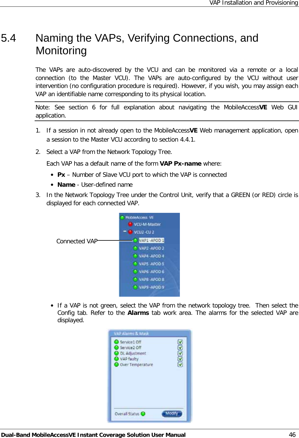 VAP Installation and Provisioning Dual-Band MobileAccessVE Instant Coverage Solution User Manual 46 5.4  Naming the VAPs, Verifying Connections, and Monitoring The  VAPs  are auto-discovered by the VCU  and can be monitored via a  remote or a local connection  (to the Master VCU).  The  VAPs  are auto-configured by the VCU without user intervention (no configuration procedure is required). However, if you wish, you may assign each VAP an identifiable name corresponding to its physical location. Note: See  section  6  for full explanation about navigating the MobileAccessVE Web GUI application. 1.  If a session in not already open to the MobileAccessVE Web management application, open a session to the Master VCU according to section  4.4.1. 2.  Select a VAP from the Network Topology Tree.   Each VAP has a default name of the form VAP Px-name where: · Px – Number of Slave VCU port to which the VAP is connected · Name - User-defined name 3.  In the Network Topology Tree under the Control Unit, verify that a GREEN (or RED) circle is displayed for each connected VAP.   · If a VAP is not green, select the VAP from the network topology tree.  Then select the Config tab. Refer to the Alarms tab work area. The alarms for the selected VAP are displayed.  Connected VAP Selected Master VCU 