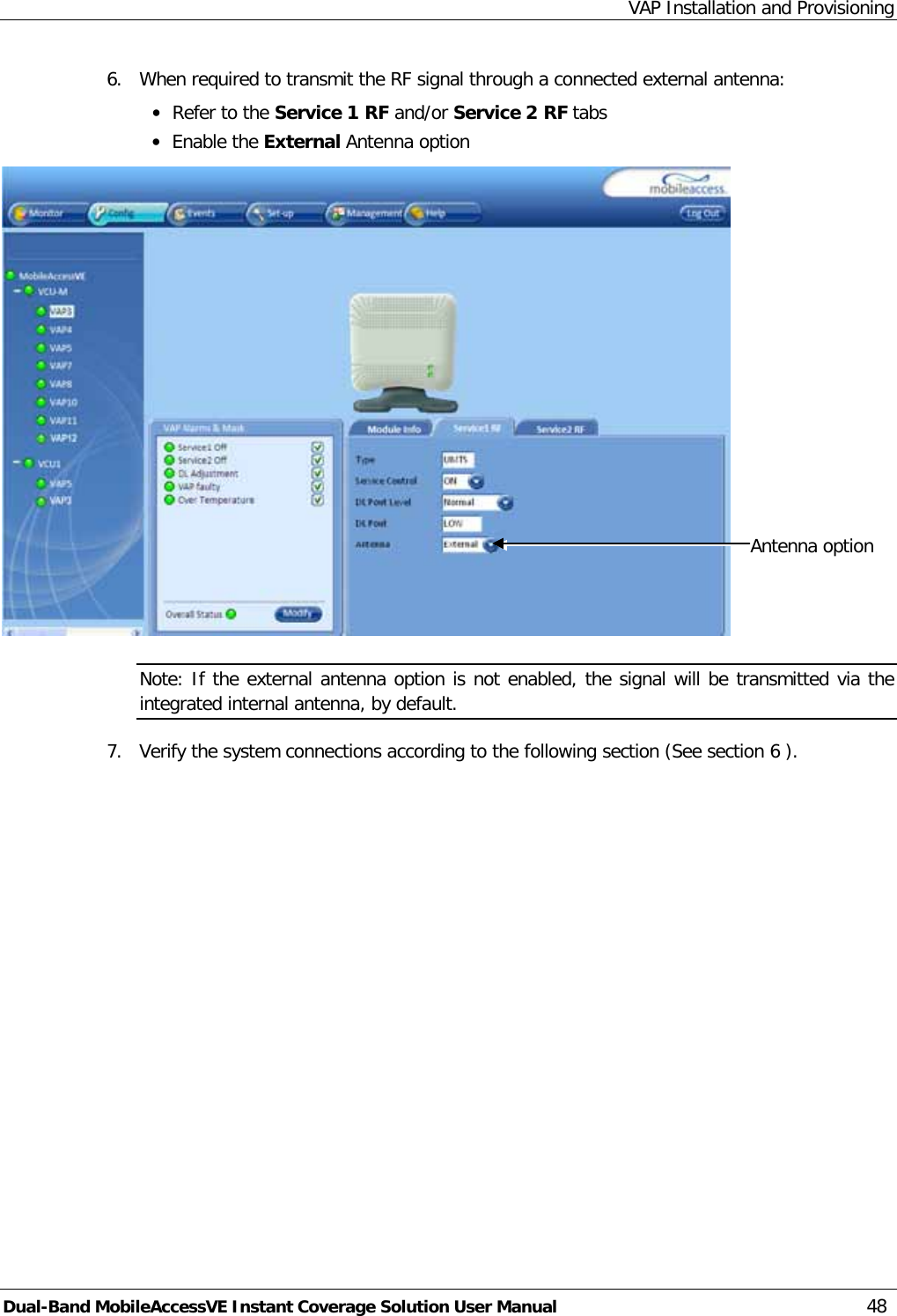 VAP Installation and Provisioning Dual-Band MobileAccessVE Instant Coverage Solution User Manual 48 6.  When required to transmit the RF signal through a connected external antenna: · Refer to the Service 1 RF and/or Service 2 RF tabs · Enable the External Antenna option  Note: If the external antenna option is not enabled, the signal will be transmitted via the integrated internal antenna, by default. 7.  Verify the system connections according to the following section (See section  6 ). Antenna option 