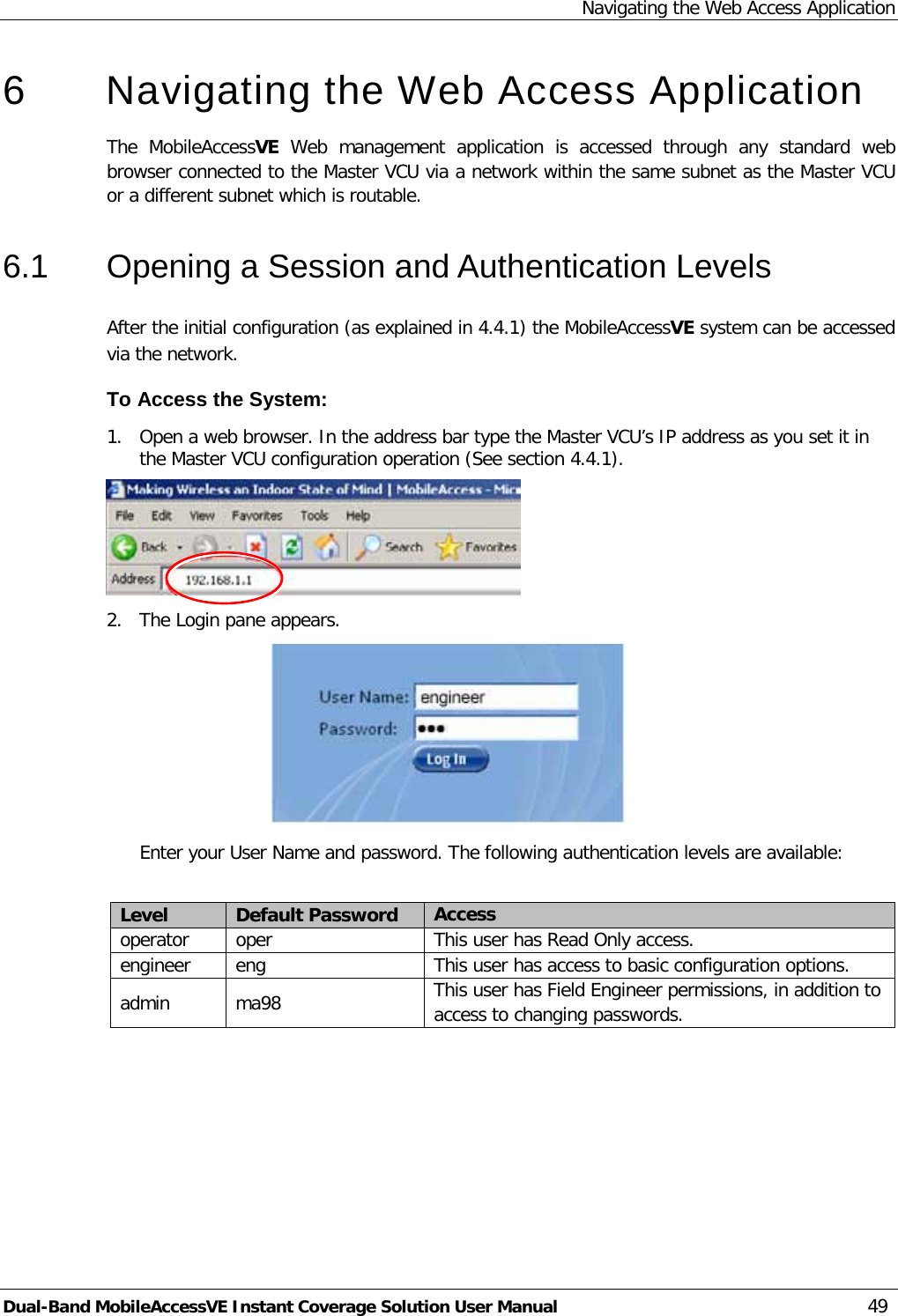 Navigating the Web Access Application Dual-Band MobileAccessVE Instant Coverage Solution User Manual 49 6  Navigating the Web Access Application  The  MobileAccessVE Web  management application is accessed through any standard web browser connected to the Master VCU via a network within the same subnet as the Master VCU or a different subnet which is routable. 6.1  Opening a Session and Authentication Levels After the initial configuration (as explained in  4.4.1) the MobileAccessVE system can be accessed via the network.  To Access the System: 1.  Open a web browser. In the address bar type the Master VCU’s IP address as you set it in the Master VCU configuration operation (See section  4.4.1).  2.  The Login pane appears.   Enter your User Name and password. The following authentication levels are available:  Level Default Password Access  operator oper  This user has Read Only access. engineer eng This user has access to basic configuration options. admin  ma98 This user has Field Engineer permissions, in addition to access to changing passwords.  