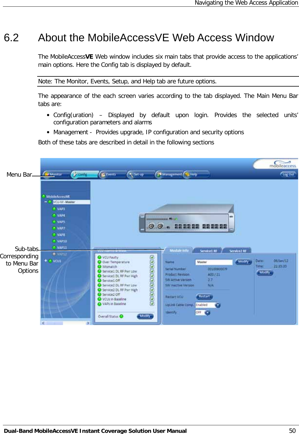 Navigating the Web Access Application Dual-Band MobileAccessVE Instant Coverage Solution User Manual 50 6.2  About the MobileAccessVE Web Access Window The MobileAccessVE Web window includes six main tabs that provide access to the applications’ main options. Here the Config tab is displayed by default. Note: The Monitor, Events, Setup, and Help tab are future options.  The appearance of the each screen varies according to the tab displayed. The Main Menu Bar tabs are: · Config(uration)  –  Displayed by default upon login. Provides the selected units’ configuration parameters and alarms · Management -  Provides upgrade, IP configuration and security options Both of these tabs are described in detail in the following sections     Menu Bar Sub-tabs Corresponding to Menu Bar Options 