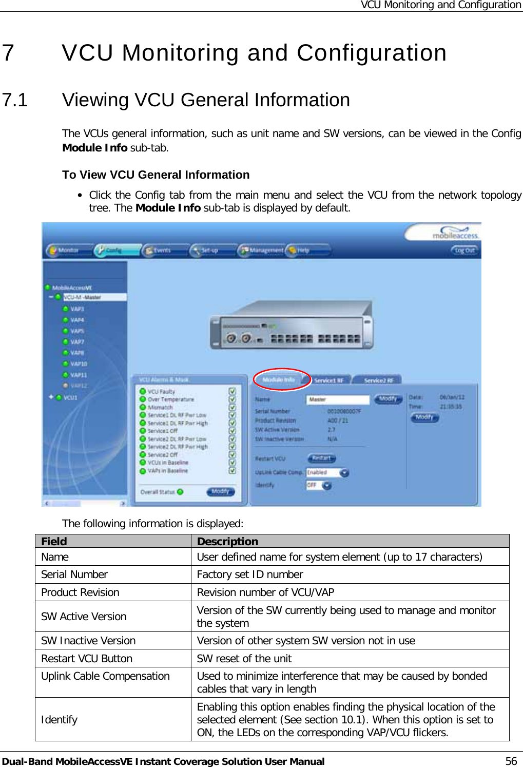 VCU Monitoring and Configuration Dual-Band MobileAccessVE Instant Coverage Solution User Manual 56 7  VCU Monitoring and Configuration  7.1  Viewing VCU General Information The VCUs general information, such as unit name and SW versions, can be viewed in the Config Module Info sub-tab. To View VCU General Information · Click the Config tab from the main menu and select the VCU from the network topology tree. The Module Info sub-tab is displayed by default.  The following information is displayed: Field Description Name User defined name for system element (up to 17 characters) Serial Number Factory set ID number Product Revision Revision number of VCU/VAP SW Active Version Version of the SW currently being used to manage and monitor the system SW Inactive Version Version of other system SW version not in use Restart VCU Button SW reset of the unit Uplink Cable Compensation  Used to minimize interference that may be caused by bonded cables that vary in length Identify   Enabling this option enables finding the physical location of the selected element (See section  10.1). When this option is set to ON, the LEDs on the corresponding VAP/VCU flickers. 