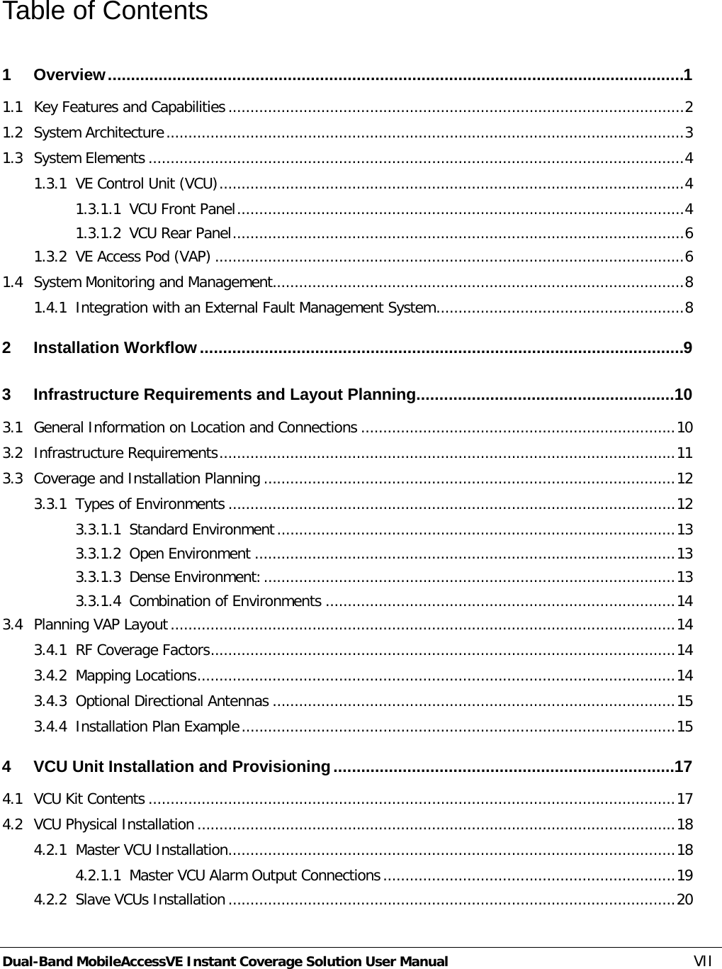  Dual-Band MobileAccessVE Instant Coverage Solution User Manual VII Table of Contents 1 Overview ............................................................................................................................. 1 1.1 Key Features and Capabilities ....................................................................................................... 2 1.2 System Architecture ..................................................................................................................... 3 1.3 System Elements ......................................................................................................................... 4 1.3.1 VE Control Unit (VCU) ......................................................................................................... 4 1.3.1.1 VCU Front Panel ..................................................................................................... 4 1.3.1.2 VCU Rear Panel ...................................................................................................... 6 1.3.2 VE Access Pod (VAP) .......................................................................................................... 6 1.4 System Monitoring and Management............................................................................................. 8 1.4.1 Integration with an External Fault Management System ........................................................ 8 2 Installation Workflow ......................................................................................................... 9 3 Infrastructure Requirements and Layout Planning ........................................................ 10 3.1 General Information on Location and Connections ....................................................................... 10 3.2 Infrastructure Requirements ....................................................................................................... 11 3.3 Coverage and Installation Planning ............................................................................................. 12 3.3.1 Types of Environments ..................................................................................................... 12 3.3.1.1 Standard Environment .......................................................................................... 13 3.3.1.2 Open Environment ............................................................................................... 13 3.3.1.3 Dense Environment: ............................................................................................. 13 3.3.1.4 Combination of Environments ............................................................................... 14 3.4 Planning VAP Layout .................................................................................................................. 14 3.4.1 RF Coverage Factors ......................................................................................................... 14 3.4.2 Mapping Locations ............................................................................................................ 14 3.4.3 Optional Directional Antennas ........................................................................................... 15 3.4.4 Installation Plan Example .................................................................................................. 15 4 VCU Unit Installation and Provisioning .......................................................................... 17 4.1 VCU Kit Contents ....................................................................................................................... 17 4.2 VCU Physical Installation ............................................................................................................ 18 4.2.1 Master VCU Installation ..................................................................................................... 18 4.2.1.1 Master VCU Alarm Output Connections .................................................................. 19 4.2.2 Slave VCUs Installation ..................................................................................................... 20 