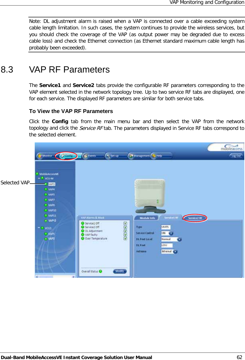 VAP Monitoring and Configuration Dual-Band MobileAccessVE Instant Coverage Solution User Manual 62 Note: DL adjustment alarm is raised when a VAP is connected over a cable exceeding system cable length limitation. In such cases, the system continues to provide the wireless services, but you should check the coverage of the VAP (as output power may be degraded due to excess cable loss) and check the Ethernet connection (as Ethernet standard maximum cable length has probably been exceeded). 8.3  VAP RF Parameters The Service1 and Service2 tabs provide the configurable RF parameters corresponding to the VAP element selected in the network topology tree. Up to two service RF tabs are displayed, one for each service. The displayed RF parameters are similar for both service tabs.  To View the VAP RF Parameters Click the Config tab from the main menu bar and then select the VAP from the network topology and click the Service RF tab. The parameters displayed in Service RF tabs correspond to the selected element.  Selected VAP 