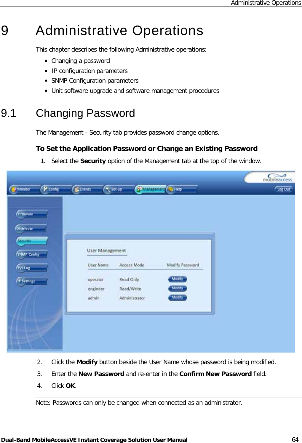 Administrative Operations Dual-Band MobileAccessVE Instant Coverage Solution User Manual 64 9  Administrative Operations This chapter describes the following Administrative operations: · Changing a password · IP configuration parameters · SNMP Configuration parameters · Unit software upgrade and software management procedures 9.1  Changing Password The Management - Security tab provides password change options.  To Set the Application Password or Change an Existing Password 1. Select the Security option of the Management tab at the top of the window.  2. Click the Modify button beside the User Name whose password is being modified. 3. Enter the New Password and re-enter in the Confirm New Password field. 4. Click OK. Note: Passwords can only be changed when connected as an administrator. 