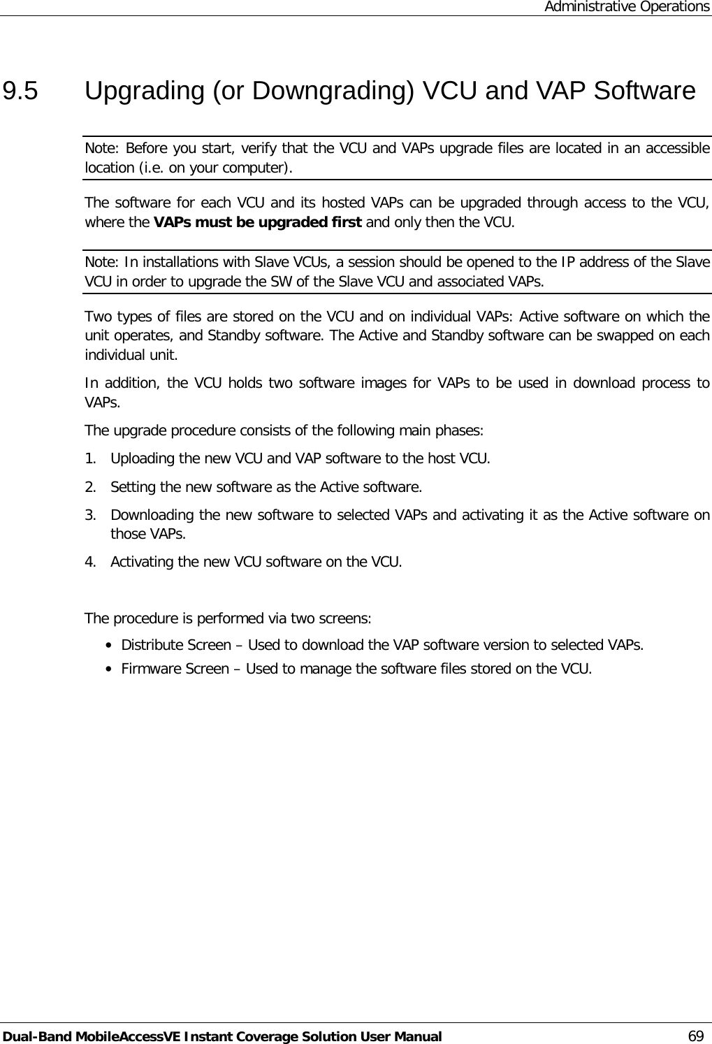 Administrative Operations Dual-Band MobileAccessVE Instant Coverage Solution User Manual 69 9.5  Upgrading (or Downgrading) VCU and VAP Software Note: Before you start, verify that the VCU and VAPs upgrade files are located in an accessible location (i.e. on your computer). The software for each VCU and its hosted VAPs can be upgraded through access to the VCU, where the VAPs must be upgraded first and only then the VCU. Note: In installations with Slave VCUs, a session should be opened to the IP address of the Slave VCU in order to upgrade the SW of the Slave VCU and associated VAPs. Two types of files are stored on the VCU and on individual VAPs: Active software on which the unit operates, and Standby software. The Active and Standby software can be swapped on each individual unit. In addition, the VCU holds two software images for VAPs to be used in download process to VAPs. The upgrade procedure consists of the following main phases: 1.  Uploading the new VCU and VAP software to the host VCU. 2.  Setting the new software as the Active software. 3.  Downloading the new software to selected VAPs and activating it as the Active software on those VAPs. 4.  Activating the new VCU software on the VCU.  The procedure is performed via two screens: · Distribute Screen – Used to download the VAP software version to selected VAPs. · Firmware Screen – Used to manage the software files stored on the VCU. 