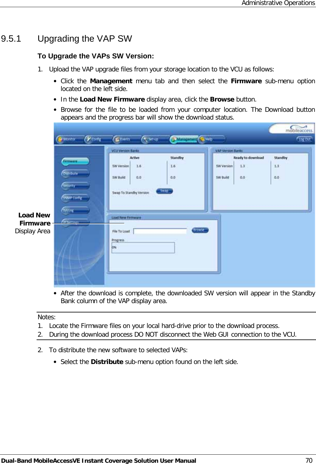 Administrative Operations Dual-Band MobileAccessVE Instant Coverage Solution User Manual 70 9.5.1  Upgrading the VAP SW To Upgrade the VAPs SW Version: 1.  Upload the VAP upgrade files from your storage location to the VCU as follows: · Click the Management  menu tab and then  select  the  Firmware sub-menu option located on the left side.  · In the Load New Firmware display area, click the Browse button. · Browse for the file to be loaded from your computer location. The Download button appears and the progress bar will show the download status.  · After the download is complete, the downloaded SW version will appear in the Standby Bank column of the VAP display area.  Notes:  1. Locate the Firmware files on your local hard-drive prior to the download process. 2. During the download process DO NOT disconnect the Web GUI connection to the VCU. 2.  To distribute the new software to selected VAPs: · Select the Distribute sub-menu option found on the left side.     Load New Firmware Display Area 