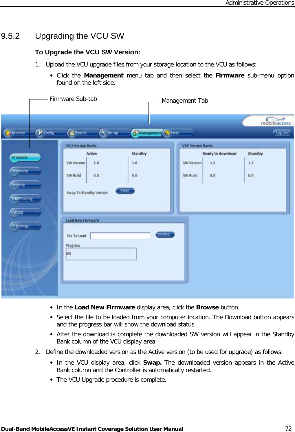Administrative Operations Dual-Band MobileAccessVE Instant Coverage Solution User Manual 72 9.5.2  Upgrading the VCU SW To Upgrade the VCU SW Version: 1.  Upload the VCU upgrade files from your storage location to the VCU as follows: · Click the Management  menu tab and then select the Firmware sub-menu option found on the left side.     · In the Load New Firmware display area, click the Browse button. · Select the file to be loaded from your computer location. The Download button appears and the progress bar will show the download status. · After the download is complete the downloaded SW version will appear in the Standby Bank column of the VCU display area. 2.  Define the downloaded version as the Active version (to be used for upgrade) as follows: · In the VCU display area, click Swap.  The downloaded version appears in the Active Bank column and the Controller is automatically restarted.  · The VCU Upgrade procedure is complete.Management Tab Firmware Sub-tab 