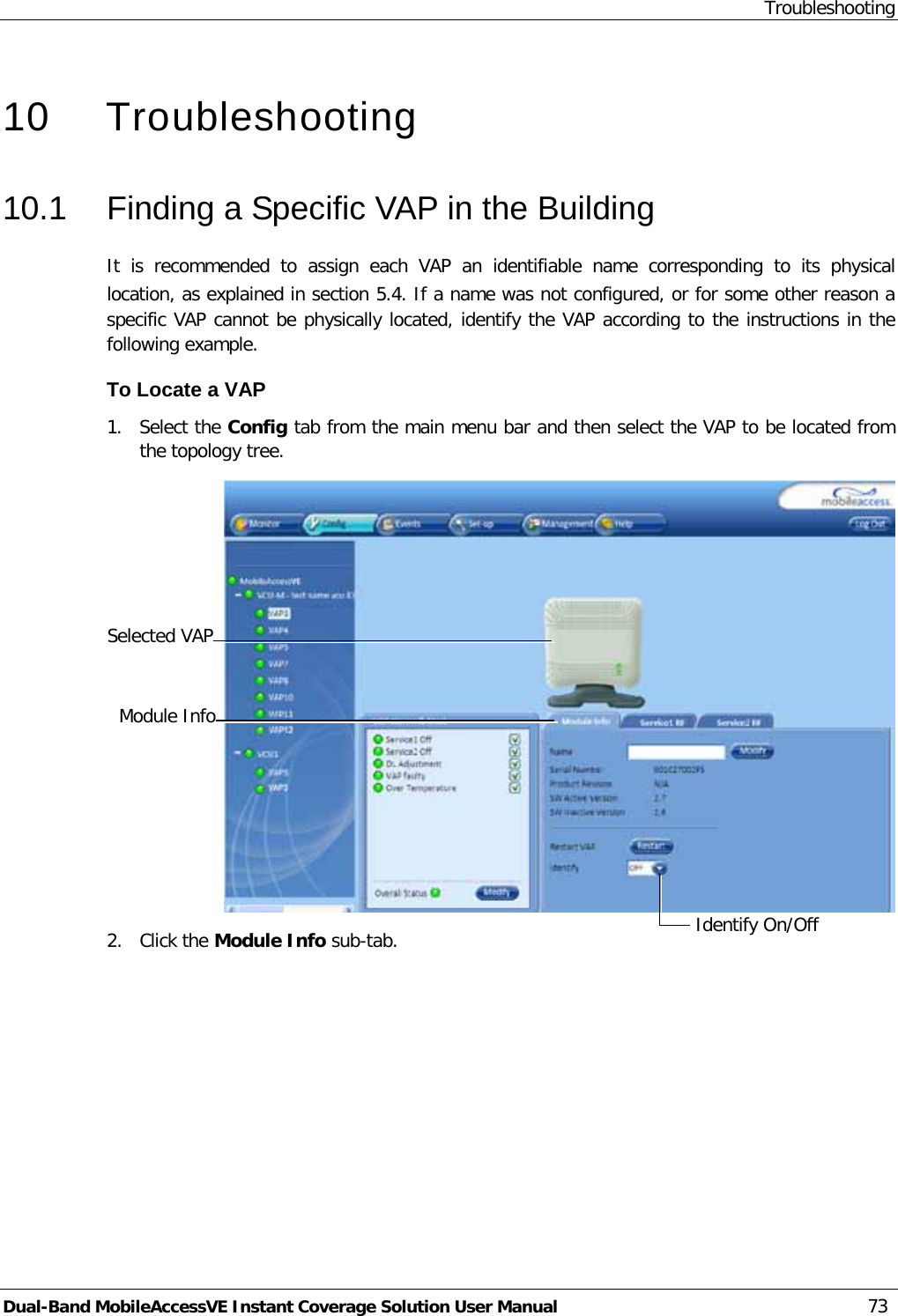 Troubleshooting Dual-Band MobileAccessVE Instant Coverage Solution User Manual 73   10  Troubleshooting 10.1  Finding a Specific VAP in the Building It is recommended to assign each VAP an identifiable name corresponding to its physical location, as explained in section  5.4. If a name was not configured, or for some other reason a specific VAP cannot be physically located, identify the VAP according to the instructions in the following example. To Locate a VAP 1.  Select the Config tab from the main menu bar and then select the VAP to be located from the topology tree.  2.  Click the Module Info sub-tab. Selected VAP Identify On/Off  Module Info 