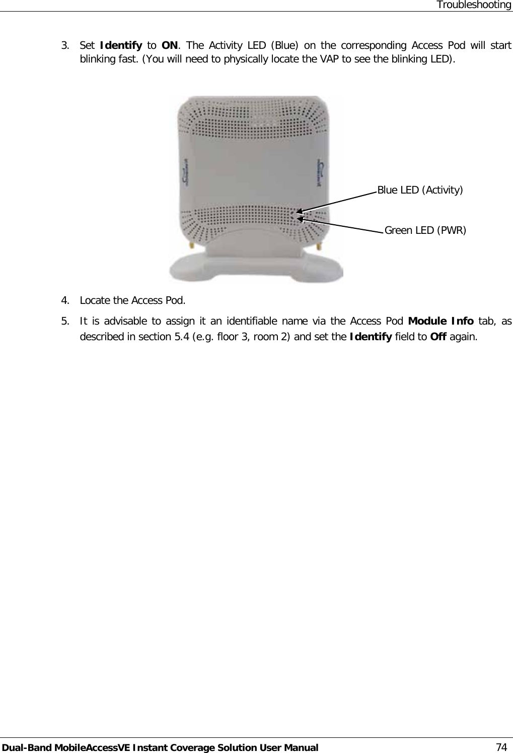 Troubleshooting Dual-Band MobileAccessVE Instant Coverage Solution User Manual 74 3.  Set  Identify to ON. The Activity LED (Blue) on the corresponding Access Pod will start blinking fast. (You will need to physically locate the VAP to see the blinking LED).   4.  Locate the Access Pod. 5.  It is advisable to assign it an identifiable name via the Access Pod Module Info tab, as described in section  5.4 (e.g. floor 3, room 2) and set the Identify field to Off again. Blue LED (Activity) Green LED (PWR) 