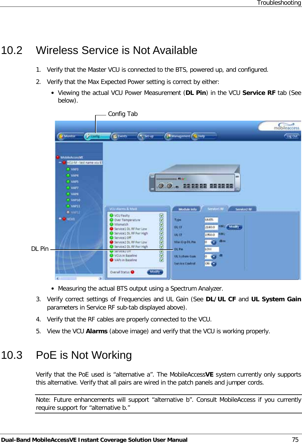 Troubleshooting Dual-Band MobileAccessVE Instant Coverage Solution User Manual 75  10.2  Wireless Service is Not Available 1.  Verify that the Master VCU is connected to the BTS, powered up, and configured. 2.  Verify that the Max Expected Power setting is correct by either: · Viewing the actual VCU Power Measurement (DL Pin) in the VCU Service RF tab (See below).   · Measuring the actual BTS output using a Spectrum Analyzer. 3.  Verify correct settings of Frequencies and UL Gain (See DL/UL CF and UL System Gain parameters in Service RF sub-tab displayed above). 4.  Verify that the RF cables are properly connected to the VCU. 5.  View the VCU Alarms (above image) and verify that the VCU is working properly. 10.3  PoE is Not Working Verify that the PoE used is “alternative a”. The MobileAccessVE system currently only supports this alternative. Verify that all pairs are wired in the patch panels and jumper cords. Note: Future enhancements will support “alternative b”. Consult MobileAccess if you currently require support for “alternative b.” Config Tab DL Pin  