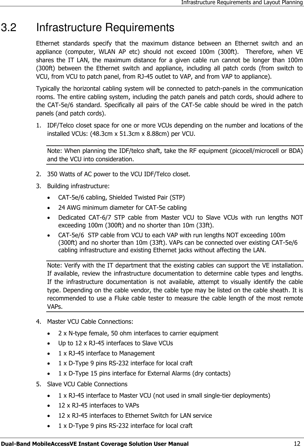 Infrastructure Requirements and Layout Planning Dual-Band MobileAccessVE Instant Coverage Solution User Manual  12 3.2  Infrastructure Requirements Ethernet  standards  specify  that  the  maximum  distance  between  an  Ethernet  switch  and  an appliance  (computer,  WLAN  AP  etc)  should  not  exceed  100m  (300ft).    Therefore,  when  VE shares  the IT LAN, the  maximum  distance  for a  given  cable  run  cannot be  longer  than  100m  (300ft)  between  the  Ethernet  switch  and  appliance,  including  all  patch  cords  (from  switch  to VCU, from VCU to patch panel, from RJ-45 outlet to VAP, and from VAP to appliance). Typically the horizontal cabling system will be connected to patch-panels in the communication rooms. The entire cabling system, including the patch panels and patch cords, should adhere to the CAT-5e/6 standard.  Specifically all pairs  of the  CAT-5e  cable should  be  wired in  the  patch panels (and patch cords).  1.  IDF/Telco closet space for one or more VCUs depending on the number and locations of the installed VCUs: (48.3cm x 51.3cm x 8.88cm) per VCU. Note: When planning the IDF/telco shaft, take the RF equipment (picocell/microcell or BDA) and the VCU into consideration. 2.  350 Watts of AC power to the VCU IDF/Telco closet. 3.  Building infrastructure:    CAT-5e/6 cabling, Shielded Twisted Pair (STP)  24 AWG minimum diameter for CAT-5e cabling  Dedicated  CAT-6/7  STP  cable  from  Master  VCU  to  Slave  VCUs  with  run  lengths  NOT exceeding 100m (300ft) and no shorter than 10m (33ft).  CAT-5e/6  STP cable from VCU to each VAP with run lengths NOT exceeding 100m                                                                                                                                                     (300ft) and no shorter than 10m (33ft). VAPs can be connected over existing CAT-5e/6 cabling infrastructure and existing Ethernet jacks without affecting the LAN. Note: Verify with the IT department that the existing cables can support the VE installation. If available, review the infrastructure documentation to determine cable types and lengths. If  the  infrastructure  documentation  is  not  available,  attempt  to  visually  identify  the  cable type. Depending on the cable vendor, the cable type may be listed on the cable sheath. It is recommended to use a Fluke cable tester to measure  the cable length of the most remote VAPs. 4.  Master VCU Cable Connections:   2 x N-type female, 50 ohm interfaces to carrier equipment  Up to 12 x RJ-45 interfaces to Slave VCUs  1 x RJ-45 interface to Management  1 x D-Type 9 pins RS-232 interface for local craft  1 x D-Type 15 pins interface for External Alarms (dry contacts) 5.  Slave VCU Cable Connections  1 x RJ-45 interface to Master VCU (not used in small single-tier deployments)  12 x RJ-45 interfaces to VAPs   12 x RJ-45 interfaces to Ethernet Switch for LAN service   1 x D-Type 9 pins RS-232 interface for local craft 