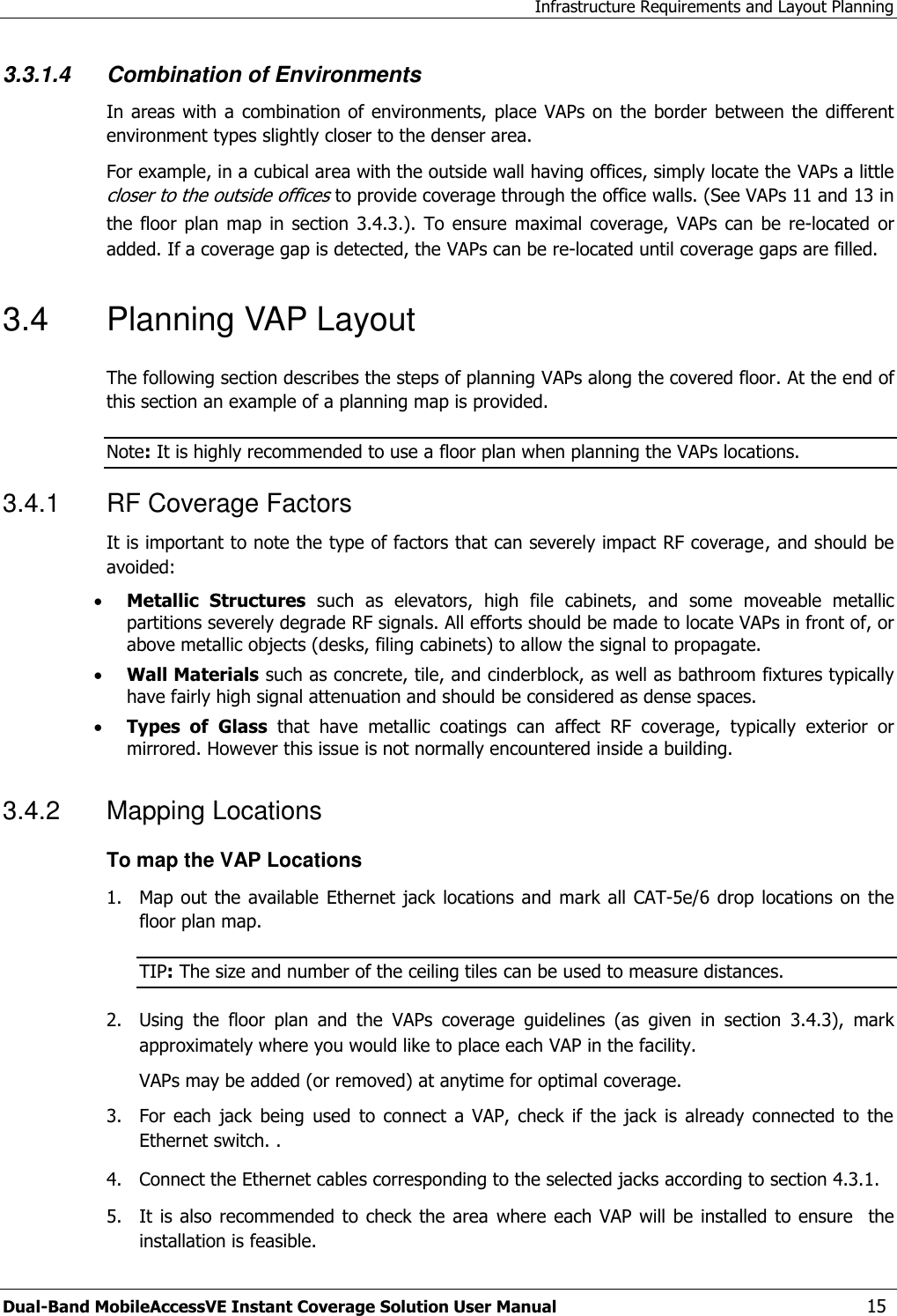 Infrastructure Requirements and Layout Planning Dual-Band MobileAccessVE Instant Coverage Solution User Manual  15 3.3.1.4 Combination of Environments In areas  with a combination of environments, place VAPs on  the border  between the  different environment types slightly closer to the denser area.  For example, in a cubical area with the outside wall having offices, simply locate the VAPs a little closer to the outside offices to provide coverage through the office walls. (See VAPs 11 and 13 in the floor  plan map  in  section  3.4.3.).  To ensure maximal coverage,  VAPs  can be  re-located  or added. If a coverage gap is detected, the VAPs can be re-located until coverage gaps are filled. 3.4  Planning VAP Layout  The following section describes the steps of planning VAPs along the covered floor. At the end of this section an example of a planning map is provided. Note: It is highly recommended to use a floor plan when planning the VAPs locations. 3.4.1  RF Coverage Factors It is important to note the type of factors that can severely impact RF coverage, and should be avoided:  Metallic  Structures  such  as  elevators,  high  file  cabinets,  and  some  moveable  metallic partitions severely degrade RF signals. All efforts should be made to locate VAPs in front of, or above metallic objects (desks, filing cabinets) to allow the signal to propagate.  Wall Materials such as concrete, tile, and cinderblock, as well as bathroom fixtures typically have fairly high signal attenuation and should be considered as dense spaces.  Types  of Glass  that  have  metallic  coatings  can  affect  RF  coverage,  typically  exterior  or mirrored. However this issue is not normally encountered inside a building. 3.4.2  Mapping Locations To map the VAP Locations 1.  Map out the  available  Ethernet jack locations  and mark all CAT-5e/6 drop locations  on  the floor plan map. TIP: The size and number of the ceiling tiles can be used to measure distances. 2.  Using  the  floor  plan  and  the  VAPs  coverage  guidelines  (as  given  in  section  3.4.3),  mark approximately where you would like to place each VAP in the facility.   VAPs may be added (or removed) at anytime for optimal coverage. 3.  For  each jack  being  used  to  connect  a  VAP,  check if  the  jack is  already  connected  to the Ethernet switch. . 4.  Connect the Ethernet cables corresponding to the selected jacks according to section 4.3.1. 5.  It is also  recommended to check the area  where each VAP  will be  installed  to ensure   the installation is feasible. 