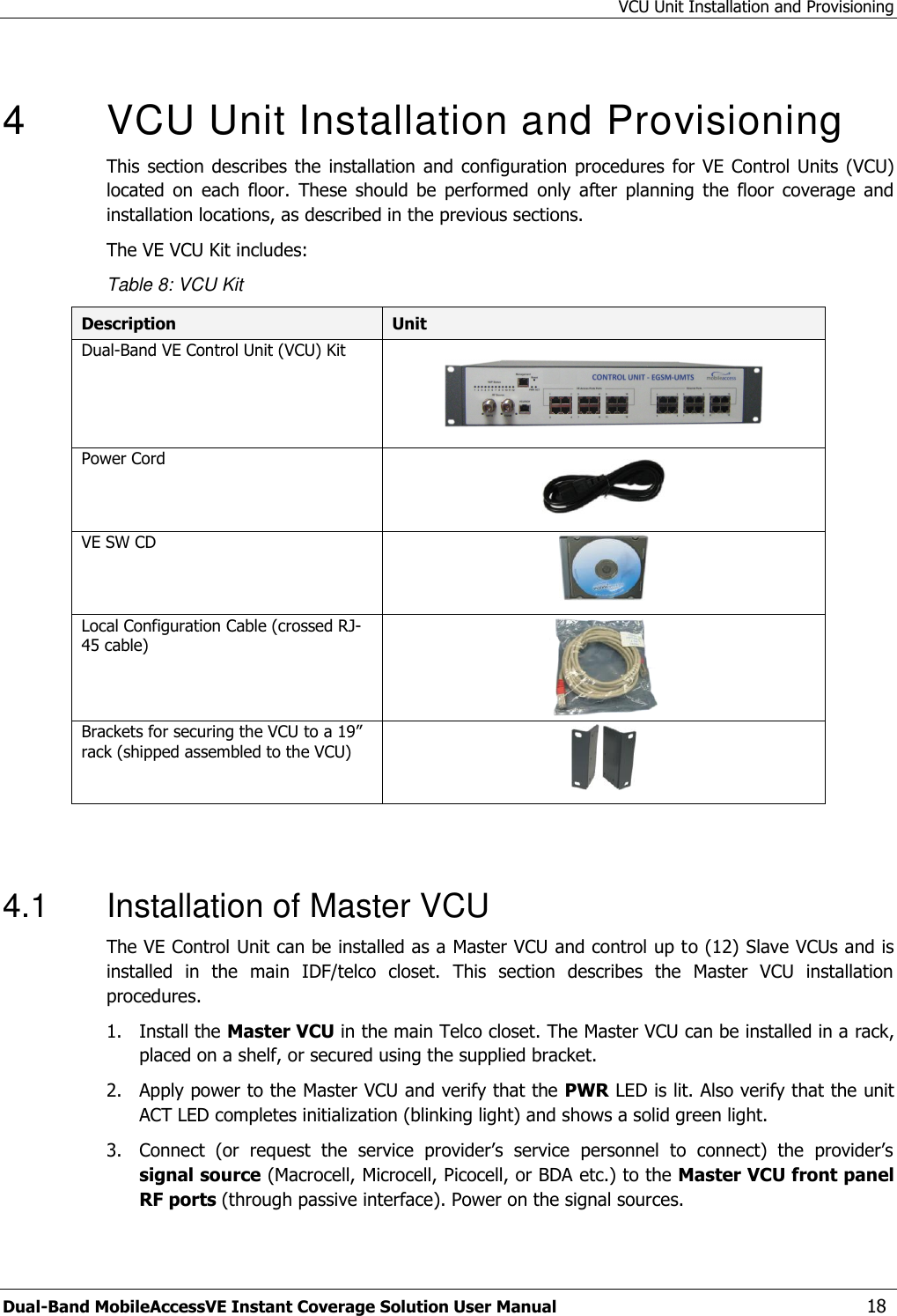 VCU Unit Installation and Provisioning Dual-Band MobileAccessVE Instant Coverage Solution User Manual  18  4  VCU Unit Installation and Provisioning This section  describes the  installation  and configuration procedures for  VE Control Units (VCU) located  on  each  floor.  These  should  be  performed  only  after  planning  the  floor  coverage  and installation locations, as described in the previous sections. The VE VCU Kit includes: Table 8: VCU Kit Description Unit Dual-Band VE Control Unit (VCU) Kit     Power Cord   VE SW CD  Local Configuration Cable (crossed RJ-45 cable)  Brackets for securing the VCU to a 19” rack (shipped assembled to the VCU)    4.1  Installation of Master VCU The VE Control Unit can be installed as a Master VCU and control up to (12) Slave VCUs and is installed  in  the  main  IDF/telco  closet.  This  section  describes  the  Master  VCU  installation procedures. 1.  Install the Master VCU in the main Telco closet. The Master VCU can be installed in a rack, placed on a shelf, or secured using the supplied bracket. 2.  Apply power to the Master VCU and verify that the PWR LED is lit. Also verify that the unit ACT LED completes initialization (blinking light) and shows a solid green light. 3.  Connect  (or  request  the  service  provider’s  service  personnel  to  connect)  the  provider’s signal source (Macrocell, Microcell, Picocell, or BDA etc.) to the Master VCU front panel RF ports (through passive interface). Power on the signal sources. 